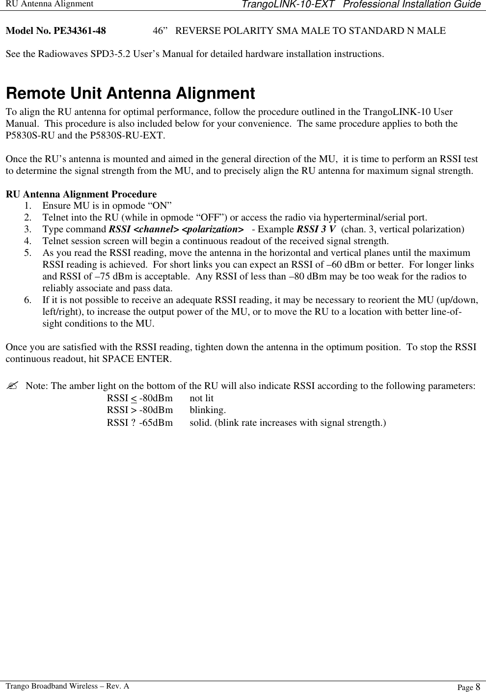  RU Antenna Alignment TrangoLINK-10-EXT   Professional Installation Guide  Trango Broadband Wireless – Rev. A Page 8  Model No. PE34361-48    46”   REVERSE POLARITY SMA MALE TO STANDARD N MALE  See the Radiowaves SPD3-5.2 User’s Manual for detailed hardware installation instructions.  Remote Unit Antenna Alignment To align the RU antenna for optimal performance, follow the procedure outlined in the TrangoLINK-10 User Manual.  This procedure is also included below for your convenience.  The same procedure applies to both the P5830S-RU and the P5830S-RU-EXT.  Once the RU’s antenna is mounted and aimed in the general direction of the MU,  it is time to perform an RSSI test to determine the signal strength from the MU, and to precisely align the RU antenna for maximum signal strength.  RU Antenna Alignment Procedure 1. Ensure MU is in opmode “ON” 2. Telnet into the RU (while in opmode “OFF”) or access the radio via hyperterminal/serial port. 3. Type command RSSI &lt;channel&gt; &lt;polarization&gt;   - Example RSSI 3 V  (chan. 3, vertical polarization) 4. Telnet session screen will begin a continuous readout of the received signal strength.   5. As you read the RSSI reading, move the antenna in the horizontal and vertical planes until the maximum RSSI reading is achieved.  For short links you can expect an RSSI of –60 dBm or better.  For longer links and RSSI of –75 dBm is acceptable.  Any RSSI of less than –80 dBm may be too weak for the radios to reliably associate and pass data. 6. If it is not possible to receive an adequate RSSI reading, it may be necessary to reorient the MU (up/down, left/right), to increase the output power of the MU, or to move the RU to a location with better line-of-sight conditions to the MU.  Once you are satisfied with the RSSI reading, tighten down the antenna in the optimum position.  To stop the RSSI continuous readout, hit SPACE ENTER.  ?  Note: The amber light on the bottom of the RU will also indicate RSSI according to the following parameters: RSSI &lt; -80dBm   not lit RSSI &gt; -80dBm blinking. RSSI ? -65dBm solid. (blink rate increases with signal strength.) 