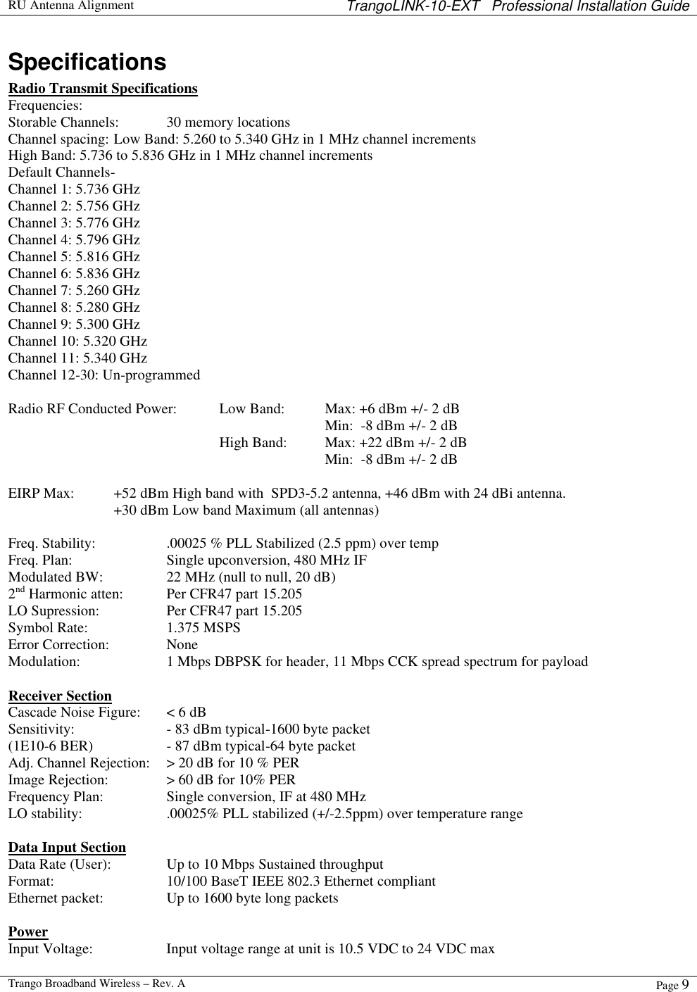  RU Antenna Alignment TrangoLINK-10-EXT   Professional Installation Guide  Trango Broadband Wireless – Rev. A Page 9  Specifications Radio Transmit Specifications Frequencies: Storable Channels: 30 memory locations Channel spacing: Low Band: 5.260 to 5.340 GHz in 1 MHz channel increments High Band: 5.736 to 5.836 GHz in 1 MHz channel increments  Default Channels-    Channel 1: 5.736 GHz Channel 2: 5.756 GHz Channel 3: 5.776 GHz Channel 4: 5.796 GHz Channel 5: 5.816 GHz Channel 6: 5.836 GHz Channel 7: 5.260 GHz Channel 8: 5.280 GHz Channel 9: 5.300 GHz Channel 10: 5.320 GHz Channel 11: 5.340 GHz Channel 12-30: Un-programmed  Radio RF Conducted Power: Low Band: Max: +6 dBm +/- 2 dB    Min:  -8 dBm +/- 2 dB     High Band:  Max: +22 dBm +/- 2 dB       Min:  -8 dBm +/- 2 dB    EIRP Max: +52 dBm High band with  SPD3-5.2 antenna, +46 dBm with 24 dBi antenna. +30 dBm Low band Maximum (all antennas)  Freq. Stability:    .00025 % PLL Stabilized (2.5 ppm) over temp  Freq. Plan:    Single upconversion, 480 MHz IF Modulated BW:    22 MHz (null to null, 20 dB)  2nd Harmonic atten:  Per CFR47 part 15.205 LO Supression:    Per CFR47 part 15.205 Symbol Rate:    1.375 MSPS Error Correction:   None Modulation:    1 Mbps DBPSK for header, 11 Mbps CCK spread spectrum for payload  Receiver Section Cascade Noise Figure: &lt; 6 dB Sensitivity:    - 83 dBm typical-1600 byte packet (1E10-6 BER)    - 87 dBm typical-64 byte packet  Adj. Channel Rejection: &gt; 20 dB for 10 % PER Image Rejection:   &gt; 60 dB for 10% PER Frequency Plan:    Single conversion, IF at 480 MHz LO stability:    .00025% PLL stabilized (+/-2.5ppm) over temperature range  Data Input Section Data Rate (User):   Up to 10 Mbps Sustained throughput Format:   10/100 BaseT IEEE 802.3 Ethernet compliant Ethernet packet:    Up to 1600 byte long packets  Power Input Voltage:    Input voltage range at unit is 10.5 VDC to 24 VDC max   