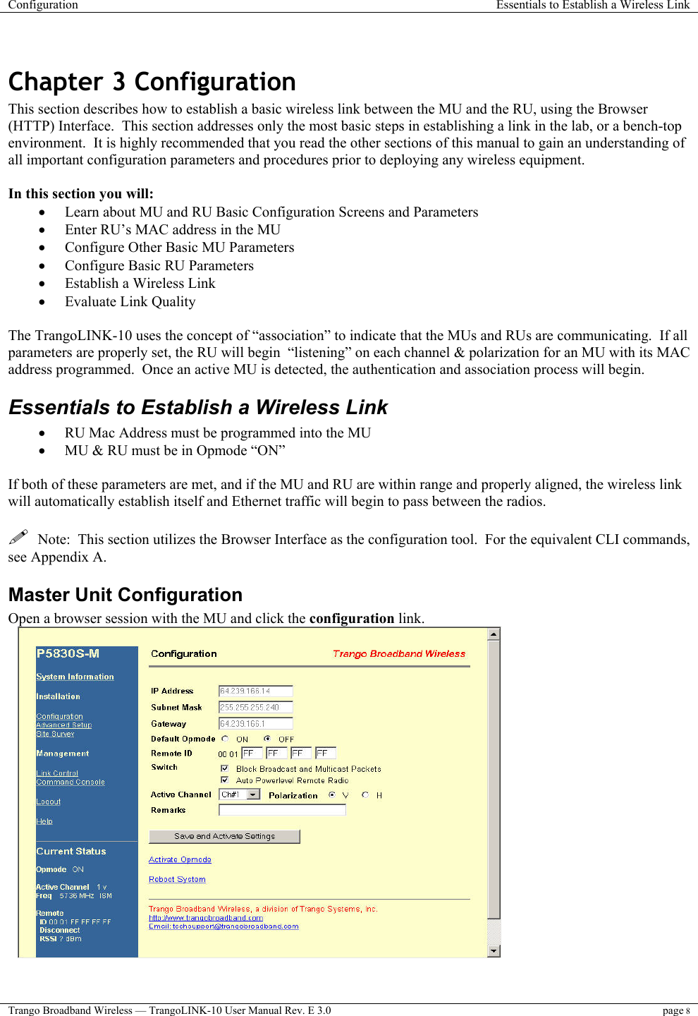 Configuration  Essentials to Establish a Wireless Link  Trango Broadband Wireless — TrangoLINK-10 User Manual Rev. E 3.0 page 8   Chapter 3 Configuration This section describes how to establish a basic wireless link between the MU and the RU, using the Browser (HTTP) Interface.  This section addresses only the most basic steps in establishing a link in the lab, or a bench-top environment.  It is highly recommended that you read the other sections of this manual to gain an understanding of all important configuration parameters and procedures prior to deploying any wireless equipment.  In this section you will: •  Learn about MU and RU Basic Configuration Screens and Parameters •  Enter RU’s MAC address in the MU •  Configure Other Basic MU Parameters •  Configure Basic RU Parameters •  Establish a Wireless Link •  Evaluate Link Quality   The TrangoLINK-10 uses the concept of “association” to indicate that the MUs and RUs are communicating.  If all parameters are properly set, the RU will begin  “listening” on each channel &amp; polarization for an MU with its MAC address programmed.  Once an active MU is detected, the authentication and association process will begin. Essentials to Establish a Wireless Link •  RU Mac Address must be programmed into the MU •  MU &amp; RU must be in Opmode “ON”  If both of these parameters are met, and if the MU and RU are within range and properly aligned, the wireless link will automatically establish itself and Ethernet traffic will begin to pass between the radios.     Note:  This section utilizes the Browser Interface as the configuration tool.  For the equivalent CLI commands, see Appendix A.   Master Unit Configuration Open a browser session with the MU and click the configuration link.   