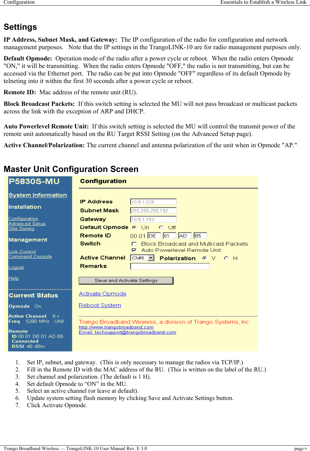 Configuration  Essentials to Establish a Wireless Link  Trango Broadband Wireless — TrangoLINK-10 User Manual Rev. E 3.0 page 9  Settings IP Address, Subnet Mask, and Gateway:  The IP configuration of the radio for configuration and network management purposes.   Note that the IP settings in the TrangoLINK-10 are for radio management purposes only. Default Opmode:  Operation mode of the radio after a power cycle or reboot.  When the radio enters Opmode &quot;ON,&quot; it will be transmitting.  When the radio enters Opmode &quot;OFF,&quot; the radio is not transmitting, but can be accessed via the Ethernet port.  The radio can be put into Opmode &quot;OFF&quot; regardless of its default Opmode by telneting into it within the first 30 seconds after a power cycle or reboot. Remote ID:  Mac address of the remote unit (RU). Block Broadcast Packets:  If this switch setting is selected the MU will not pass broadcast or multicast packets across the link with the exception of ARP and DHCP.  Auto Powerlevel Remote Unit:  If this switch setting is selected the MU will control the transmit power of the remote unit automatically based on the RU Target RSSI Setting (on the Advanced Setup page). Active Channel/Polarization: The current channel and antenna polarization of the unit when in Opmode &quot;AP.&quot;   Master Unit Configuration Screen   1.  Set IP, subnet, and gateway.  (This is only necessary to manage the radios via TCP/IP.) 2.  Fill in the Remote ID with the MAC address of the RU.  (This is written on the label of the RU.) 3.  Set channel and polarization. (The default is 1 H). 4.  Set default Opmode to “ON” in the MU. 5.  Select an active channel (or leave at default). 6.  Update system setting flash memory by clicking Save and Activate Settings button. 7.  Click Activate Opmode. 