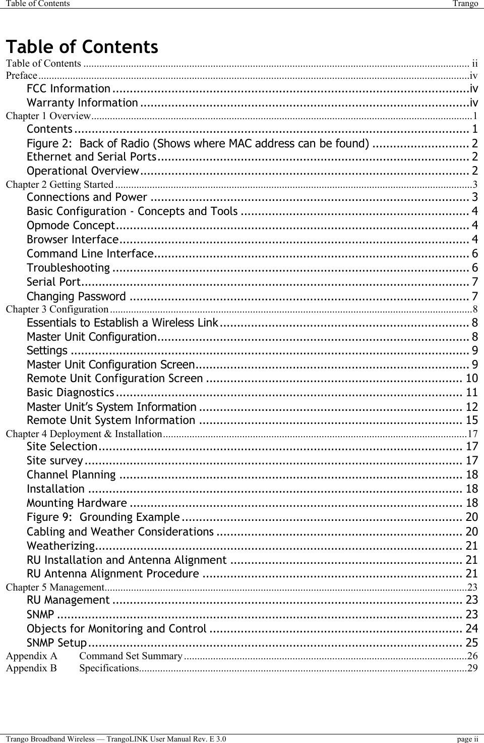 Table of Contents  Trango  Trango Broadband Wireless — TrangoLINK User Manual Rev. E 3.0  page ii  Table of Contents Table of Contents .................................................................................................................................................. ii Preface...................................................................................................................................................................iv FCC Information .......................................................................................................iv Warranty Information ...............................................................................................iv Chapter 1 Overview................................................................................................................................................1 Contents .................................................................................................................. 1 Figure 2:  Back of Radio (Shows where MAC address can be found) ............................ 2 Ethernet and Serial Ports.......................................................................................... 2 Operational Overview............................................................................................... 2 Chapter 2 Getting Started .......................................................................................................................................3 Connections and Power ............................................................................................ 3 Basic Configuration - Concepts and Tools .................................................................. 4 Opmode Concept...................................................................................................... 4 Browser Interface..................................................................................................... 4 Command Line Interface........................................................................................... 6 Troubleshooting ....................................................................................................... 6 Serial Port................................................................................................................ 7 Changing Password .................................................................................................. 7 Chapter 3 Configuration .........................................................................................................................................8 Essentials to Establish a Wireless Link ........................................................................ 8 Master Unit Configuration.......................................................................................... 8 Settings ................................................................................................................... 9 Master Unit Configuration Screen............................................................................... 9 Remote Unit Configuration Screen .......................................................................... 10 Basic Diagnostics .................................................................................................... 11 Master Unit’s System Information ............................................................................ 12 Remote Unit System Information ............................................................................ 15 Chapter 4 Deployment &amp; Installation...................................................................................................................17 Site Selection......................................................................................................... 17 Site survey ............................................................................................................. 17 Channel Planning ................................................................................................... 18 Installation ............................................................................................................ 18 Mounting Hardware ................................................................................................ 18 Figure 9:  Grounding Example ................................................................................. 20 Cabling and Weather Considerations ....................................................................... 20 Weatherizing.......................................................................................................... 21 RU Installation and Antenna Alignment ................................................................... 21 RU Antenna Alignment Procedure ........................................................................... 21 Chapter 5 Management.........................................................................................................................................23 RU Management ..................................................................................................... 23 SNMP ..................................................................................................................... 23 Objects for Monitoring and Control ......................................................................... 24 SNMP Setup............................................................................................................ 25 Appendix A Command Set Summary...........................................................................................................26 Appendix B Specifications............................................................................................................................29  