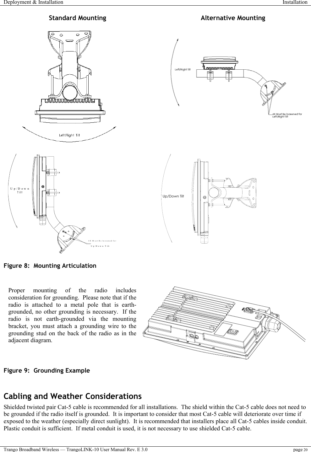 Deployment &amp; Installation  Installation  Trango Broadband Wireless — TrangoLINK-10 User Manual Rev. E 3.0 page 20  Standard Mounting  Alternative Mounting      Up/Down Tilt     Up/Down T ilt  4X M ust Be loo sened for    Up/Down Tilt    Figure 8:  Mounting Articulation     Figure 9:  Grounding Example  Cabling and Weather Considerations Shielded twisted pair Cat-5 cable is recommended for all installations.  The shield within the Cat-5 cable does not need to be grounded if the radio itself is grounded.  It is important to consider that most Cat-5 cable will deteriorate over time if exposed to the weather (especially direct sunlight).  It is recommended that installers place all Cat-5 cables inside conduit.  Plastic conduit is sufficient.  If metal conduit is used, it is not necessary to use shielded Cat-5 cable.  Proper mounting of the radio includesconsideration for grounding.  Please note that if theradio is attached to a metal pole that is earth-grounded, no other grounding is necessary.  If theradio is not earth-grounded via the mountingbracket, you must attach a grounding wire to thegrounding stud on the back of the radio as in theadjacent diagram. 