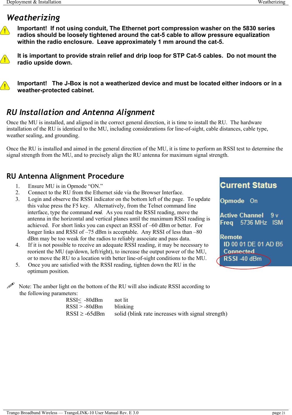 Deployment &amp; Installation  Weatherizing  Trango Broadband Wireless — TrangoLINK-10 User Manual Rev. E 3.0 page 21  Weatherizing !    ! Important!  If not using conduit, The Ethernet port compression washer on the 5830 series radios should be loosely tightened around the cat-5 cable to allow pressure equalization within the radio enclosure.  Leave approximately 1 mm around the cat-5.    It is important to provide strain relief and drip loop for STP Cat-5 cables.  Do not mount the radio upside down.   ! Important!   The J-Box is not a weatherized device and must be located either indoors or in a weather-protected cabinet.  RU Installation and Antenna Alignment Once the MU is installed, and aligned in the correct general direction, it is time to install the RU.  The hardware installation of the RU is identical to the MU, including considerations for line-of-sight, cable distances, cable type, weather sealing, and grounding.  Once the RU is installed and aimed in the general direction of the MU, it is time to perform an RSSI test to determine the signal strength from the MU, and to precisely align the RU antenna for maximum signal strength.  RU Antenna Alignment Procedure 1.  Ensure MU is in Opmode “ON.” 2.  Connect to the RU from the Ethernet side via the Browser Interface. 3.  Login and observe the RSSI indicator on the bottom left of the page.  To update this value press the F5 key.   Alternatively, from the Telnet command line interface, type the command rssi.  As you read the RSSI reading, move the antenna in the horizontal and vertical planes until the maximum RSSI reading is achieved.  For short links you can expect an RSSI of –60 dBm or better.  For longer links and RSSI of –75 dBm is acceptable.  Any RSSI of less than –80 dBm may be too weak for the radios to reliably associate and pass data.   4.  If it is not possible to receive an adequate RSSI reading, it may be necessary to reorient the MU (up/down, left/right), to increase the output power of the MU, or to move the RU to a location with better line-of-sight conditions to the MU. 5.  Once you are satisfied with the RSSI reading, tighten down the RU in the optimum position.      Note: The amber light on the bottom of the RU will also indicate RSSI according to the following parameters: RSSI&lt;  -80dBm    not lit RSSI &gt; -80dBm  blinking RSSI ≥ -65dBm  solid (blink rate increases with signal strength) 