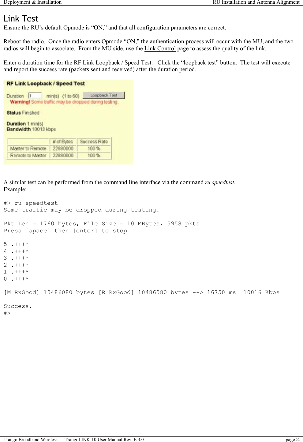 Deployment &amp; Installation  RU Installation and Antenna Alignment  Trango Broadband Wireless — TrangoLINK-10 User Manual Rev. E 3.0 page 22  Link Test Ensure the RU’s default Opmode is “ON,” and that all configuration parameters are correct.    Reboot the radio.  Once the radio enters Opmode “ON,” the authentication process will occur with the MU, and the two radios will begin to associate.  From the MU side, use the Link Control page to assess the quality of the link.   Enter a duration time for the RF Link Loopback / Speed Test.   Click the “loopback test” button.  The test will execute and report the success rate (packets sent and received) after the duration period.      A similar test can be performed from the command line interface via the command ru speedtest. Example:   #&gt; ru speedtest Some traffic may be dropped during testing.  Pkt Len = 1760 bytes, File Size = 10 MBytes, 5958 pkts Press [space] then [enter] to stop  5 .+++* 4 .+++* 3 .+++* 2 .+++* 1 .+++* 0 .+++*  [M RxGood] 10486080 bytes [R RxGood] 10486080 bytes --&gt; 16750 ms  10016 Kbps  Success. #&gt;