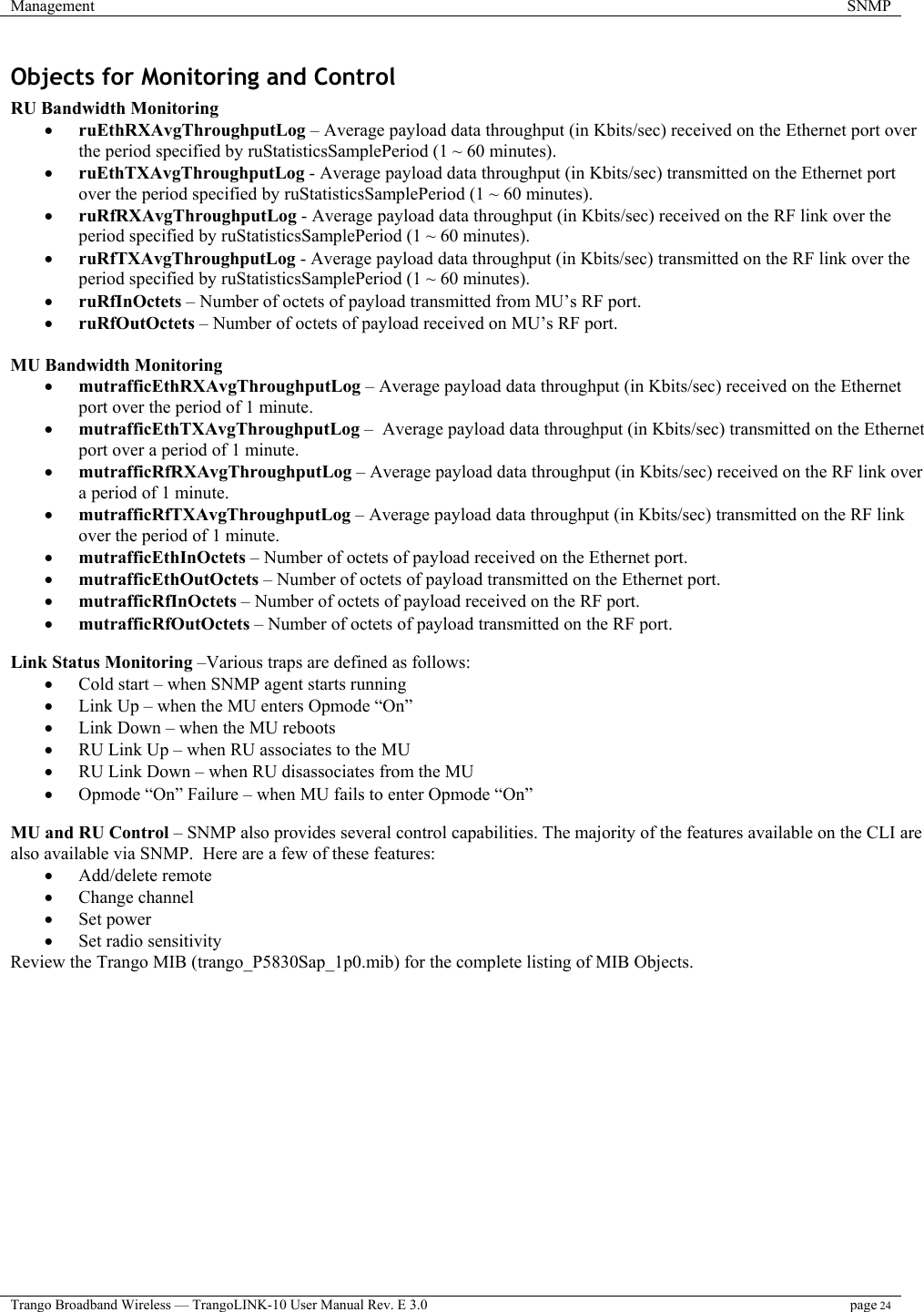 Management  SNMP  Trango Broadband Wireless — TrangoLINK-10 User Manual Rev. E 3.0 page 24  Objects for Monitoring and Control  RU Bandwidth Monitoring •  ruEthRXAvgThroughputLog – Average payload data throughput (in Kbits/sec) received on the Ethernet port over the period specified by ruStatisticsSamplePeriod (1 ~ 60 minutes). •  ruEthTXAvgThroughputLog - Average payload data throughput (in Kbits/sec) transmitted on the Ethernet port over the period specified by ruStatisticsSamplePeriod (1 ~ 60 minutes). •  ruRfRXAvgThroughputLog - Average payload data throughput (in Kbits/sec) received on the RF link over the period specified by ruStatisticsSamplePeriod (1 ~ 60 minutes). •  ruRfTXAvgThroughputLog - Average payload data throughput (in Kbits/sec) transmitted on the RF link over the period specified by ruStatisticsSamplePeriod (1 ~ 60 minutes). •  ruRfInOctets – Number of octets of payload transmitted from MU’s RF port. •  ruRfOutOctets – Number of octets of payload received on MU’s RF port.  MU Bandwidth Monitoring •  mutrafficEthRXAvgThroughputLog – Average payload data throughput (in Kbits/sec) received on the Ethernet port over the period of 1 minute. •  mutrafficEthTXAvgThroughputLog –  Average payload data throughput (in Kbits/sec) transmitted on the Ethernet port over a period of 1 minute. •  mutrafficRfRXAvgThroughputLog – Average payload data throughput (in Kbits/sec) received on the RF link over a period of 1 minute. •  mutrafficRfTXAvgThroughputLog – Average payload data throughput (in Kbits/sec) transmitted on the RF link over the period of 1 minute. •  mutrafficEthInOctets – Number of octets of payload received on the Ethernet port. •  mutrafficEthOutOctets – Number of octets of payload transmitted on the Ethernet port. •  mutrafficRfInOctets – Number of octets of payload received on the RF port. •  mutrafficRfOutOctets – Number of octets of payload transmitted on the RF port.  Link Status Monitoring –Various traps are defined as follows: •  Cold start – when SNMP agent starts running •  Link Up – when the MU enters Opmode “On” •  Link Down – when the MU reboots •  RU Link Up – when RU associates to the MU •  RU Link Down – when RU disassociates from the MU •  Opmode “On” Failure – when MU fails to enter Opmode “On”  MU and RU Control – SNMP also provides several control capabilities. The majority of the features available on the CLI are also available via SNMP.  Here are a few of these features: •  Add/delete remote •  Change channel •  Set power •  Set radio sensitivity Review the Trango MIB (trango_P5830Sap_1p0.mib) for the complete listing of MIB Objects. 