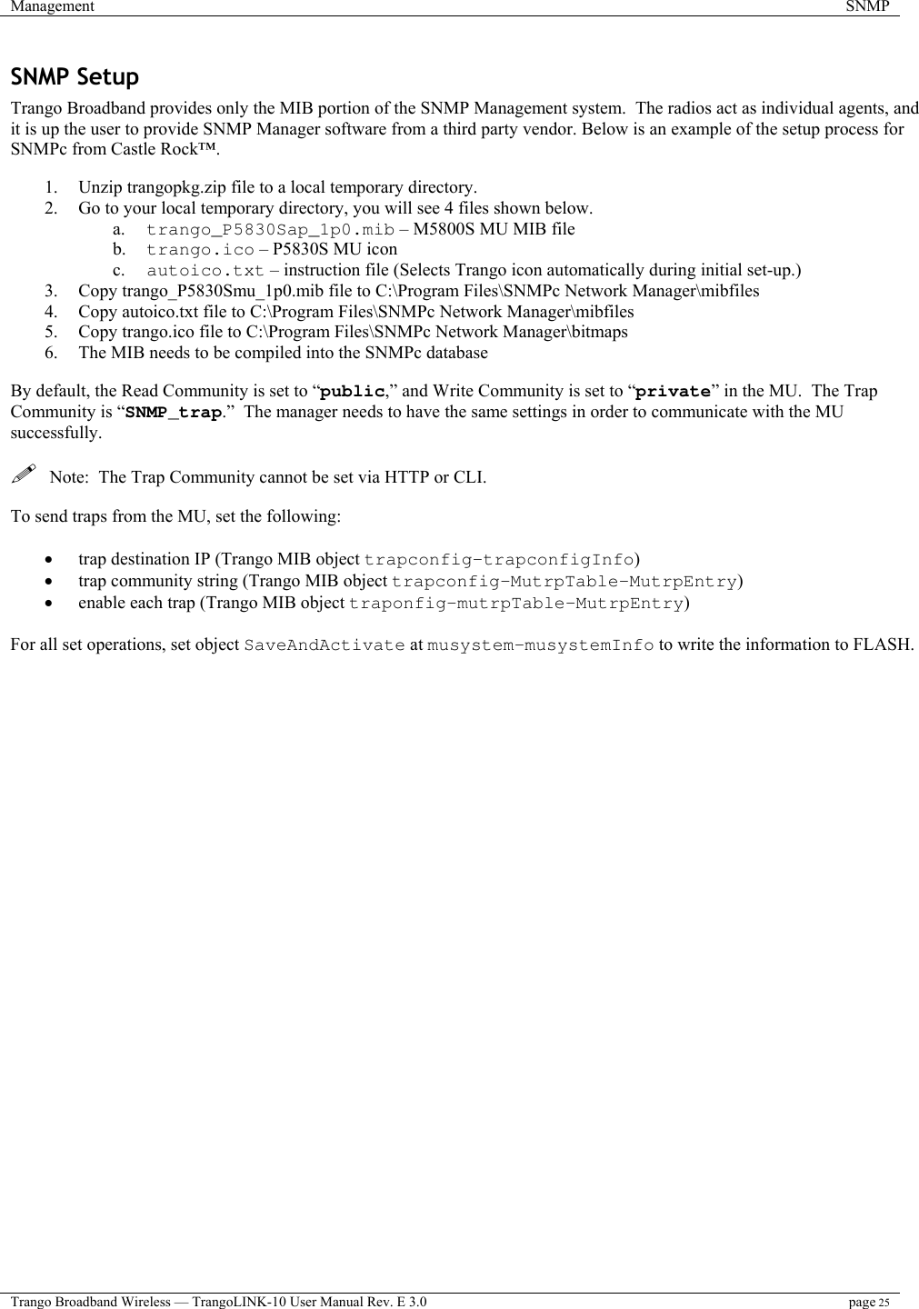 Management  SNMP  Trango Broadband Wireless — TrangoLINK-10 User Manual Rev. E 3.0 page 25  SNMP Setup Trango Broadband provides only the MIB portion of the SNMP Management system.  The radios act as individual agents, and it is up the user to provide SNMP Manager software from a third party vendor. Below is an example of the setup process for SNMPc from Castle Rock™.    1.  Unzip trangopkg.zip file to a local temporary directory. 2.  Go to your local temporary directory, you will see 4 files shown below. a.  trango_P5830Sap_1p0.mib – M5800S MU MIB file b.  trango.ico – P5830S MU icon c.  autoico.txt – instruction file (Selects Trango icon automatically during initial set-up.) 3.  Copy trango_P5830Smu_1p0.mib file to C:\Program Files\SNMPc Network Manager\mibfiles 4.  Copy autoico.txt file to C:\Program Files\SNMPc Network Manager\mibfiles 5.  Copy trango.ico file to C:\Program Files\SNMPc Network Manager\bitmaps 6.  The MIB needs to be compiled into the SNMPc database  By default, the Read Community is set to “public,” and Write Community is set to “private” in the MU.  The Trap Community is “SNMP_trap.”  The manager needs to have the same settings in order to communicate with the MU successfully.    Note:  The Trap Community cannot be set via HTTP or CLI.  To send traps from the MU, set the following:  •  trap destination IP (Trango MIB object trapconfig–trapconfigInfo) •  trap community string (Trango MIB object trapconfig–MutrpTable-MutrpEntry) •  enable each trap (Trango MIB object traponfig–mutrpTable-MutrpEntry)  For all set operations, set object SaveAndActivate at musystem-musystemInfo to write the information to FLASH. 