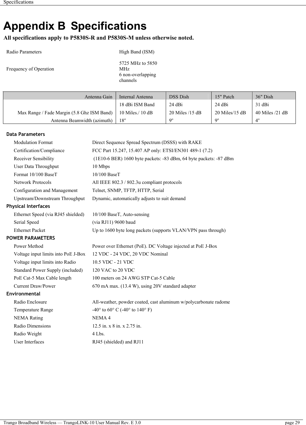 Specifications    Trango Broadband Wireless — TrangoLINK-10 User Manual Rev. E 3.0  page 29   Appendix B  Specifications All specifications apply to P5830S-R and P5830S-M unless otherwise noted.  Radio Parameters  High Band (ISM)       Frequency of Operation   5725 MHz to 5850 MHz     6 non-overlapping channels         Antenna Gain  Internal Antenna  DSS Dish  15&quot; Patch  36&quot; Dish   18 dBi ISM Band  24 dBi  24 dBi  31 dBi Max Range / Fade Margin (5.8 Ghz ISM Band)  10 Miles./ 10 dB  20 Miles /15 dB  20 Miles/15 dB  40 Miles /21 dB Antenna Beamwidth (azimuth)  18o 9o 9o 4o  Data Parameters     Modulation Format   Direct Sequence Spread Spectrum (DSSS) with RAKE  Certification/Compliance   FCC Part 15.247, 15.407 AP only: ETSI/EN301 489-1 (7.2)  Receiver Sensibility   (1E10-6 BER) 1600 byte packets: -83 dBm, 64 byte packets: -87 dBm  User Data Throughput   10 Mbps    Format 10/100 BaseT  10/100 BaseT    Network Protocols  All IEEE 802.3 / 802.3u compliant protocols  Configuration and Management   Telnet, SNMP, TFTP, HTTP, Serial  Upstream/Downstream Throughput   Dynamic, automatically adjusts to suit demand Physical Interfaces     Ethernet Speed (via RJ45 shielded)   10/100 BaseT, Auto-sensing  Serial Speed   (via RJ11) 9600 baud    Ethernet Packet  Up to 1600 byte long packets (supports VLAN/VPN pass through) POWER PARAMETERS     Power Method   Power over Ethernet (PoE). DC Voltage injected at PoE J-Box  Voltage input limits into PoE J-Box   12 VDC - 24 VDC, 20 VDC Nominal  Voltage input limits into Radio   10.5 VDC - 21 VDC    Standard Power Supply (included)  120 VAC to 20 VDC    PoE Cat-5 Max Cable length   100 meters on 24 AWG STP Cat-5 Cable  Current Draw/Power   670 mA max. (13.4 W), using 20V standard adapter Environmental     Radio Enclosure   All-weather, powder coated, cast aluminum w/polycarbonate radome  Temperature Range   -40° to 60° C (-40° to 140° F)  NEMA Rating   NEMA 4    Radio Dimensions   12.5 in. x 8 in. x 2.75 in.    Radio Weight   4 Lbs.    User Interfaces   RJ45 (shielded) and RJ11    