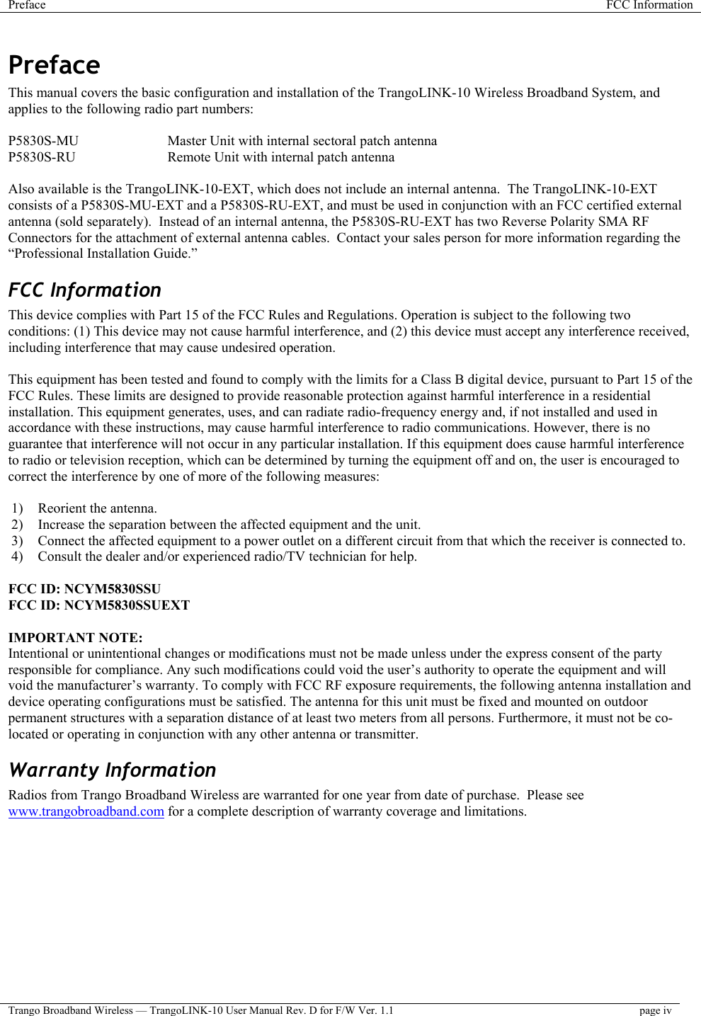 Preface  FCC Information  Trango Broadband Wireless — TrangoLINK-10 User Manual Rev. D for F/W Ver. 1.1  page iv  Preface This manual covers the basic configuration and installation of the TrangoLINK-10 Wireless Broadband System, and applies to the following radio part numbers:  P5830S-MU    Master Unit with internal sectoral patch antenna P5830S-RU    Remote Unit with internal patch antenna  Also available is the TrangoLINK-10-EXT, which does not include an internal antenna.  The TrangoLINK-10-EXT consists of a P5830S-MU-EXT and a P5830S-RU-EXT, and must be used in conjunction with an FCC certified external antenna (sold separately).  Instead of an internal antenna, the P5830S-RU-EXT has two Reverse Polarity SMA RF Connectors for the attachment of external antenna cables.  Contact your sales person for more information regarding the “Professional Installation Guide.” FCC Information This device complies with Part 15 of the FCC Rules and Regulations. Operation is subject to the following two conditions: (1) This device may not cause harmful interference, and (2) this device must accept any interference received, including interference that may cause undesired operation.  This equipment has been tested and found to comply with the limits for a Class B digital device, pursuant to Part 15 of the FCC Rules. These limits are designed to provide reasonable protection against harmful interference in a residential installation. This equipment generates, uses, and can radiate radio-frequency energy and, if not installed and used in accordance with these instructions, may cause harmful interference to radio communications. However, there is no guarantee that interference will not occur in any particular installation. If this equipment does cause harmful interference to radio or television reception, which can be determined by turning the equipment off and on, the user is encouraged to correct the interference by one of more of the following measures:  1)  Reorient the antenna. 2)  Increase the separation between the affected equipment and the unit.  3)  Connect the affected equipment to a power outlet on a different circuit from that which the receiver is connected to.  4)  Consult the dealer and/or experienced radio/TV technician for help.  FCC ID: NCYM5830SSU FCC ID: NCYM5830SSUEXT  IMPORTANT NOTE: Intentional or unintentional changes or modifications must not be made unless under the express consent of the party responsible for compliance. Any such modifications could void the user’s authority to operate the equipment and will void the manufacturer’s warranty. To comply with FCC RF exposure requirements, the following antenna installation and device operating configurations must be satisfied. The antenna for this unit must be fixed and mounted on outdoor permanent structures with a separation distance of at least two meters from all persons. Furthermore, it must not be co-located or operating in conjunction with any other antenna or transmitter. Warranty Information Radios from Trango Broadband Wireless are warranted for one year from date of purchase.  Please see www.trangobroadband.com for a complete description of warranty coverage and limitations.