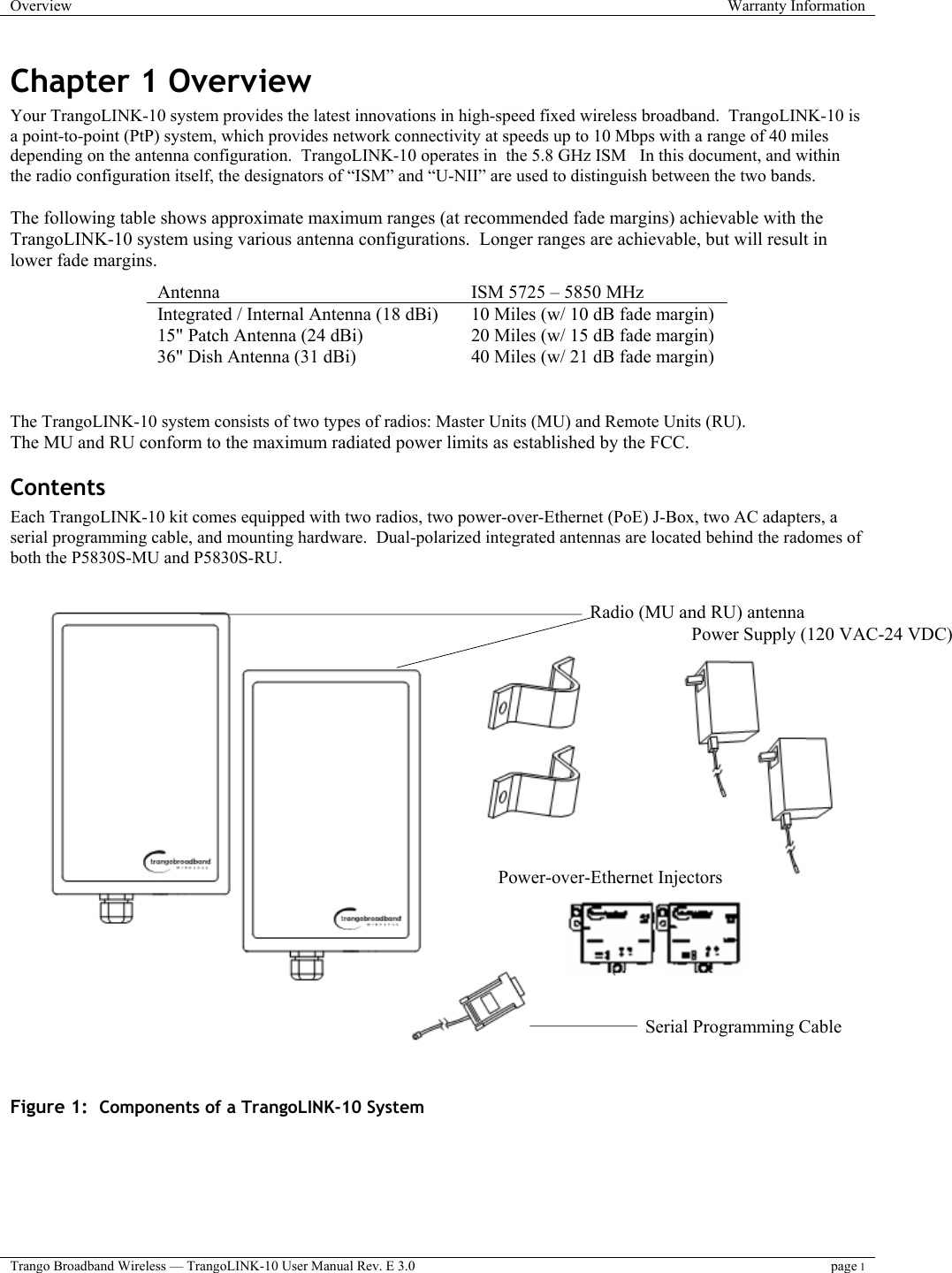 Overview  Warranty Information  Trango Broadband Wireless — TrangoLINK-10 User Manual Rev. E 3.0 page 1  Chapter 1 Overview Your TrangoLINK-10 system provides the latest innovations in high-speed fixed wireless broadband.  TrangoLINK-10 is a point-to-point (PtP) system, which provides network connectivity at speeds up to 10 Mbps with a range of 40 miles depending on the antenna configuration.  TrangoLINK-10 operates in  the 5.8 GHz ISM   In this document, and within the radio configuration itself, the designators of “ISM” and “U-NII” are used to distinguish between the two bands.  The following table shows approximate maximum ranges (at recommended fade margins) achievable with the TrangoLINK-10 system using various antenna configurations.  Longer ranges are achievable, but will result in lower fade margins.        The TrangoLINK-10 system consists of two types of radios: Master Units (MU) and Remote Units (RU).   The MU and RU conform to the maximum radiated power limits as established by the FCC.  Contents Each TrangoLINK-10 kit comes equipped with two radios, two power-over-Ethernet (PoE) J-Box, two AC adapters, a serial programming cable, and mounting hardware.  Dual-polarized integrated antennas are located behind the radomes of both the P5830S-MU and P5830S-RU.      Figure 1:  Components of a TrangoLINK-10 System Antenna  ISM 5725 – 5850 MHz Integrated / Internal Antenna (18 dBi)  10 Miles (w/ 10 dB fade margin) 15&quot; Patch Antenna (24 dBi) 20 Miles (w/ 15 dB fade margin) 36&quot; Dish Antenna (31 dBi) 40 Miles (w/ 21 dB fade margin) Radio (MU and RU) antennaPower Supply (120 VAC-24 VDC) Power-over-Ethernet Injectors Serial Programming Cable  