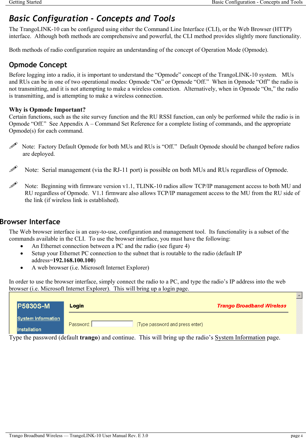 Getting Started  Basic Configuration - Concepts and Tools  Trango Broadband Wireless — TrangoLINK-10 User Manual Rev. E 3.0 page 4  Basic Configuration - Concepts and Tools The TrangoLINK-10 can be configured using either the Command Line Interface (CLI), or the Web Browser (HTTP) interface.  Although both methods are comprehensive and powerful, the CLI method provides slightly more functionality.    Both methods of radio configuration require an understanding of the concept of Operation Mode (Opmode).   Opmode Concept Before logging into a radio, it is important to understand the “Opmode” concept of the TrangoLINK-10 system.   MUs and RUs can be in one of two operational modes: Opmode “On” or Opmode “Off.”  When in Opmode “Off” the radio is not transmitting, and it is not attempting to make a wireless connection.  Alternatively, when in Opmode “On,” the radio is transmitting, and is attempting to make a wireless connection.     Why is Opmode Important? Certain functions, such as the site survey function and the RU RSSI function, can only be performed while the radio is in Opmode “Off.”  See Appendix A – Command Set Reference for a complete listing of commands, and the appropriate Opmode(s) for each command.       Note:  Factory Default Opmode for both MUs and RUs is “Off.”  Default Opmode should be changed before radios are deployed.   Note:  Serial management (via the RJ-11 port) is possible on both MUs and RUs regardless of Opmode.   Note:  Beginning with firmware version v1.1, TLINK-10 radios allow TCP/IP management access to both MU and RU regardless of Opmode.  V1.1 firmware also allows TCP/IP management access to the MU from the RU side of the link (if wireless link is established).    Browser Interface The Web browser interface is an easy-to-use, configuration and management tool.  Its functionality is a subset of the commands available in the CLI.  To use the browser interface, you must have the following: •  An Ethernet connection between a PC and the radio (see figure 4) •  Setup your Ethernet PC connection to the subnet that is routable to the radio (default IP address=192.168.100.100) •  A web browser (i.e. Microsoft Internet Explorer)  In order to use the browser interface, simply connect the radio to a PC, and type the radio’s IP address into the web browser (i.e. Microsoft Internet Explorer).  This will bring up a login page.    Type the password (default trango) and continue.  This will bring up the radio’s System Information page. 