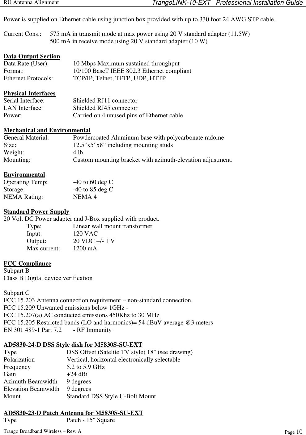  RU Antenna Alignment TrangoLINK-10-EXT   Professional Installation Guide  Trango Broadband Wireless – Rev. A Page 10  Power is supplied on Ethernet cable using junction box provided with up to 330 foot 24 AWG STP cable.    Current Cons.: 575 mA in transmit mode at max power using 20 V standard adapter (11.5W)   500 mA in receive mode using 20 V standard adapter (10 W)  Data Output Section Data Rate (User):   10 Mbps Maximum sustained throughput  Format:   10/100 BaseT IEEE 802.3 Ethernet compliant Ethernet Protocols: TCP/IP, Telnet, TFTP, UDP, HTTP  Physical Interfaces Serial Interface:    Shielded RJ11 connector LAN Interface:    Shielded RJ45 connector Power:   Carried on 4 unused pins of Ethernet cable   Mechanical and Environmental General Material:   Powdercoated Aluminum base with polycarbonate radome Size:   12.5”x5”x8” including mounting studs Weight:   4 lb Mounting:    Custom mounting bracket with azimuth-elevation adjustment.  Environmental Operating Temp:   -40 to 60 deg C  Storage:   -40 to 85 deg C NEMA Rating:    NEMA 4  Standard Power Supply 20 Volt DC Power adapter and J-Box supplied with product.  Type:     Linear wall mount transformer  Input:    120 VAC  Output:    20 VDC +/- 1 V  Max current: 1200 mA  FCC Compliance Subpart B Class B Digital device verification  Subpart C FCC 15.203 Antenna connection requirement – non-standard connection FCC 15.209 Unwanted emissions below 1GHz -  FCC 15.207(a) AC conducted emissions 450Khz to 30 MHz  FCC 15.205 Restricted bands (LO and harmonics)= 54 dBuV average @3 meters EN 301 489-1 Part 7.2  - RF Immunity  AD5830-24-D DSS Style dish for M5830S-SU-EXT Type DSS Offset (Satelite TV style) 18&quot; (see drawing) Polarization Vertical, horizontal electronically selectable Frequency 5.2 to 5.9 GHz Gain +24 dBi  Azimuth Beamwidth 9 degrees  Elevation Beamwidth 9 degrees Mount  Standard DSS Style U-Bolt Mount   AD5830-23-D Patch Antenna for M5830S-SU-EXT Type Patch - 15&quot; Square  
