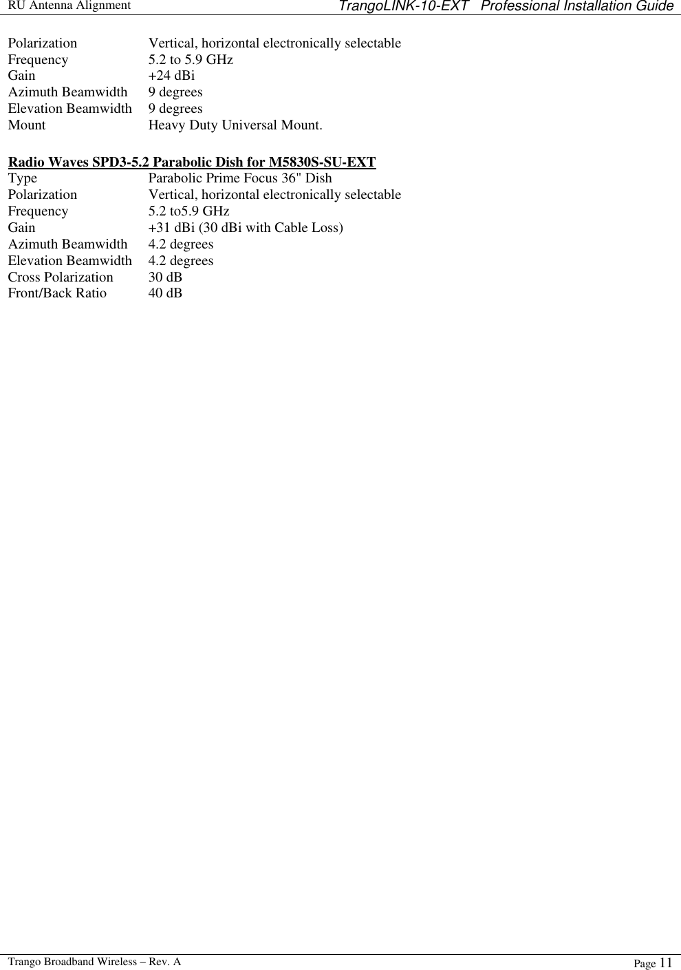  RU Antenna Alignment TrangoLINK-10-EXT   Professional Installation Guide  Trango Broadband Wireless – Rev. A Page 11  Polarization Vertical, horizontal electronically selectable Frequency 5.2 to 5.9 GHz Gain +24 dBi  Azimuth Beamwidth 9 degrees  Elevation Beamwidth 9 degrees Mount  Heavy Duty Universal Mount.    Radio Waves SPD3-5.2 Parabolic Dish for M5830S-SU-EXT Type Parabolic Prime Focus 36&quot; Dish  Polarization Vertical, horizontal electronically selectable Frequency 5.2 to5.9 GHz Gain +31 dBi (30 dBi with Cable Loss) Azimuth Beamwidth 4.2 degrees Elevation Beamwidth 4.2 degrees Cross Polarization 30 dB Front/Back Ratio 40 dB  