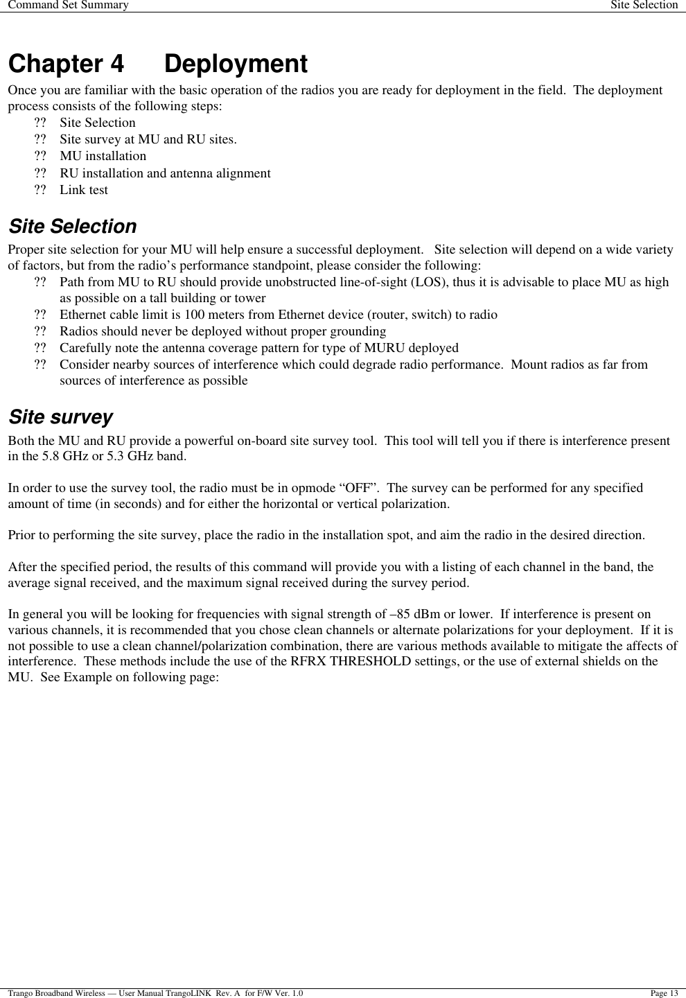 Command Set Summary Site Selection  Trango Broadband Wireless — User Manual TrangoLINK  Rev. A  for F/W Ver. 1.0 Page 13  Chapter 4 Deployment Once you are familiar with the basic operation of the radios you are ready for deployment in the field.  The deployment process consists of the following steps:  ?? Site Selection ?? Site survey at MU and RU sites. ?? MU installation ?? RU installation and antenna alignment ?? Link test  Site Selection Proper site selection for your MU will help ensure a successful deployment.   Site selection will depend on a wide variety of factors, but from the radio’s performance standpoint, please consider the following: ?? Path from MU to RU should provide unobstructed line-of-sight (LOS), thus it is advisable to place MU as high as possible on a tall building or tower ?? Ethernet cable limit is 100 meters from Ethernet device (router, switch) to radio ?? Radios should never be deployed without proper grounding ?? Carefully note the antenna coverage pattern for type of MURU deployed ?? Consider nearby sources of interference which could degrade radio performance.  Mount radios as far from sources of interference as possible Site survey Both the MU and RU provide a powerful on-board site survey tool.  This tool will tell you if there is interference present in the 5.8 GHz or 5.3 GHz band.  In order to use the survey tool, the radio must be in opmode “OFF”.  The survey can be performed for any specified amount of time (in seconds) and for either the horizontal or vertical polarization.    Prior to performing the site survey, place the radio in the installation spot, and aim the radio in the desired direction.  After the specified period, the results of this command will provide you with a listing of each channel in the band, the average signal received, and the maximum signal received during the survey period.    In general you will be looking for frequencies with signal strength of –85 dBm or lower.  If interference is present on various channels, it is recommended that you chose clean channels or alternate polarizations for your deployment.  If it is not possible to use a clean channel/polarization combination, there are various methods available to mitigate the affects of interference.  These methods include the use of the RFRX THRESHOLD settings, or the use of external shields on the MU.  See Example on following page: 