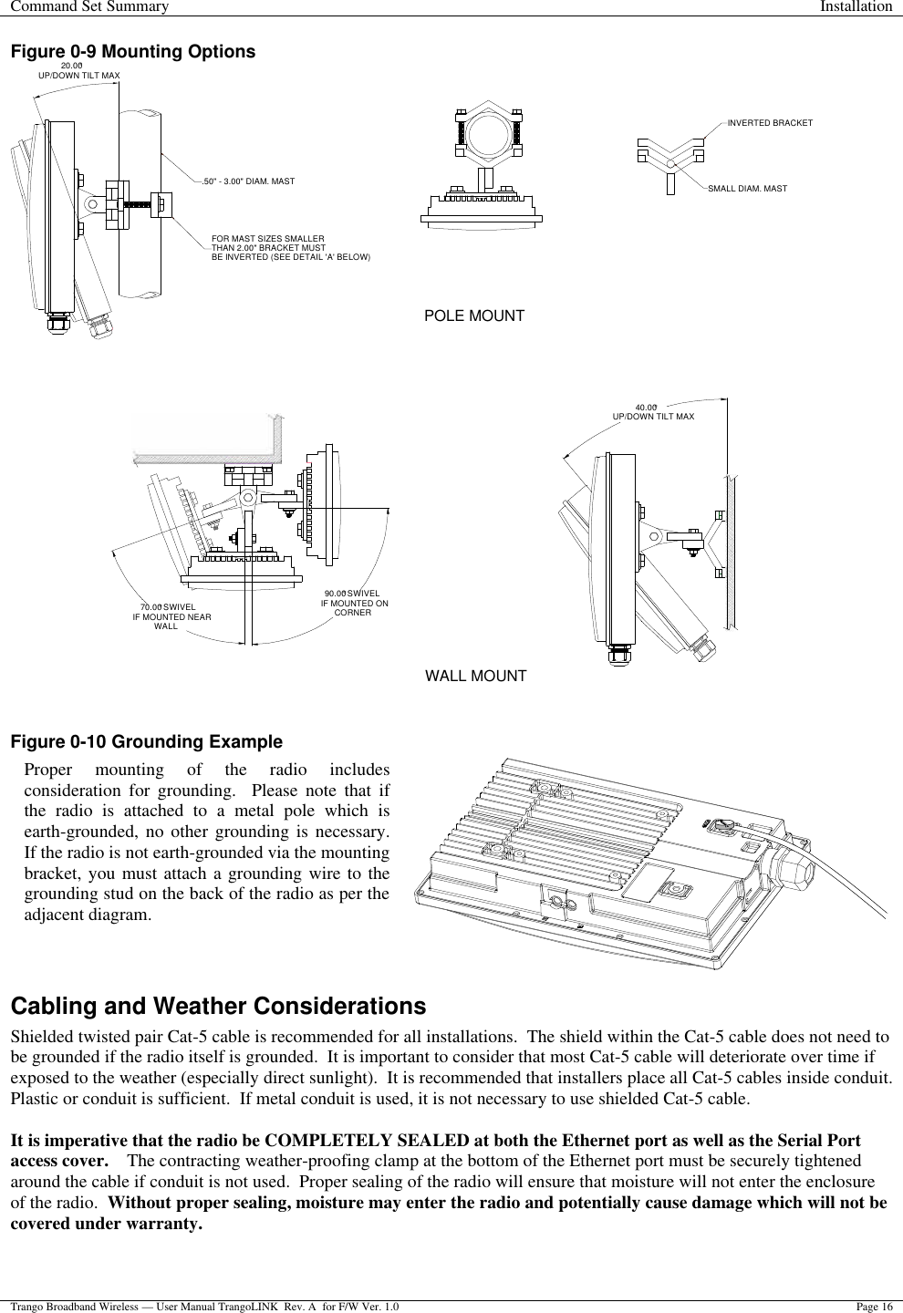 Command Set Summary Installation  Trango Broadband Wireless — User Manual TrangoLINK  Rev. A  for F/W Ver. 1.0 Page 16  Figure 0-9 Mounting Options 20.00°UP/DOWN TILT MAX.50&quot; - 3.00&quot; DIAM. MASTFOR MAST SIZES SMALLERTHAN 2.00&quot; BRACKET MUSTBE INVERTED (SEE DETAIL &apos;A&apos; BELOW)40.00°UP/DOWN TILT MAXINVERTED BRACKETSMALL DIAM. MAST70.00° SWIVELIF MOUNTED NEARWALL90.00° SWIVELIF MOUNTED ONCORNERPOLE MOUNTWALL MOUNT                   Figure 0-10 Grounding Example  Cabling and Weather Considerations Shielded twisted pair Cat-5 cable is recommended for all installations.  The shield within the Cat-5 cable does not need to be grounded if the radio itself is grounded.  It is important to consider that most Cat-5 cable will deteriorate over time if exposed to the weather (especially direct sunlight).  It is recommended that installers place all Cat-5 cables inside conduit.  Plastic or conduit is sufficient.  If metal conduit is used, it is not necessary to use shielded Cat-5 cable.  It is imperative that the radio be COMPLETELY SEALED at both the Ethernet port as well as the Serial Port access cover.    The contracting weather-proofing clamp at the bottom of the Ethernet port must be securely tightened around the cable if conduit is not used.  Proper sealing of the radio will ensure that moisture will not enter the enclosure of the radio.  Without proper sealing, moisture may enter the radio and potentially cause damage which will not be covered under warranty.  Proper mounting of the radio includes consideration for grounding.  Please note that if the radio is attached to a metal pole which is earth-grounded, no other grounding is necessary.  If the radio is not earth-grounded via the mounting bracket, you must attach a grounding wire to the grounding stud on the back of the radio as per the adjacent diagram.  