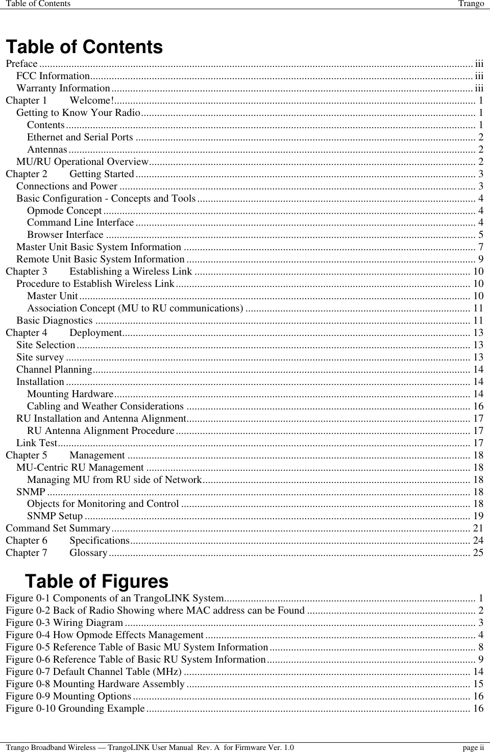 Table of Contents Trango  Trango Broadband Wireless — TrangoLINK User Manual  Rev. A  for Firmware Ver. 1.0  page ii   Table of Contents Preface.................................................................................................................................................................. iii FCC Information............................................................................................................................................... iii Warranty Information....................................................................................................................................... iii Chapter 1 Welcome!....................................................................................................................................... 1 Getting to Know Your Radio............................................................................................................................. 1 Contents......................................................................................................................................................... 1 Ethernet and Serial Ports ............................................................................................................................... 2 Antennas........................................................................................................................................................ 2 MU/RU Operational Overview.......................................................................................................................... 2 Chapter 2 Getting Started............................................................................................................................... 3 Connections and Power ..................................................................................................................................... 3 Basic Configuration - Concepts and Tools........................................................................................................ 4 Opmode Concept........................................................................................................................................... 4 Command Line Interface ............................................................................................................................... 4 Browser Interface .......................................................................................................................................... 5 Master Unit Basic System Information ............................................................................................................. 7 Remote Unit Basic System Information ............................................................................................................ 9 Chapter 3 Establishing a Wireless Link ....................................................................................................... 10 Procedure to Establish Wireless Link.............................................................................................................. 10 Master Unit.................................................................................................................................................. 10 Association Concept (MU to RU communications) .................................................................................... 11 Basic Diagnostics ............................................................................................................................................ 11 Chapter 4 Deployment.................................................................................................................................. 13 Site Selection................................................................................................................................................... 13 Site survey ....................................................................................................................................................... 13 Channel Planning............................................................................................................................................. 14 Installation ....................................................................................................................................................... 14 Mounting Hardware..................................................................................................................................... 14 Cabling and Weather Considerations .......................................................................................................... 16 RU Installation and Antenna Alignment.......................................................................................................... 17 RU Antenna Alignment Procedure.............................................................................................................. 17 Link Test.......................................................................................................................................................... 17 Chapter 5 Management ................................................................................................................................ 18 MU-Centric RU Management ......................................................................................................................... 18 Managing MU from RU side of Network.................................................................................................... 18 SNMP .............................................................................................................................................................. 18 Objects for Monitoring and Control ............................................................................................................ 18 SNMP Setup ................................................................................................................................................ 19 Command Set Summary...................................................................................................................................... 21 Chapter 6 Specifications............................................................................................................................... 24 Chapter 7 Glossary....................................................................................................................................... 25  Table of Figures Figure 0-1 Components of an TrangoLINK System.............................................................................................. 1 Figure 0-2 Back of Radio Showing where MAC address can be Found ............................................................... 2 Figure 0-3 Wiring Diagram ................................................................................................................................... 3 Figure 0-4 How Opmode Effects Management..................................................................................................... 4 Figure 0-5 Reference Table of Basic MU System Information............................................................................. 8 Figure 0-6 Reference Table of Basic RU System Information.............................................................................. 9 Figure 0-7 Default Channel Table (MHz) ........................................................................................................... 14 Figure 0-8 Mounting Hardware Assembly.......................................................................................................... 15 Figure 0-9 Mounting Options.............................................................................................................................. 16 Figure 0-10 Grounding Example......................................................................................................................... 16  