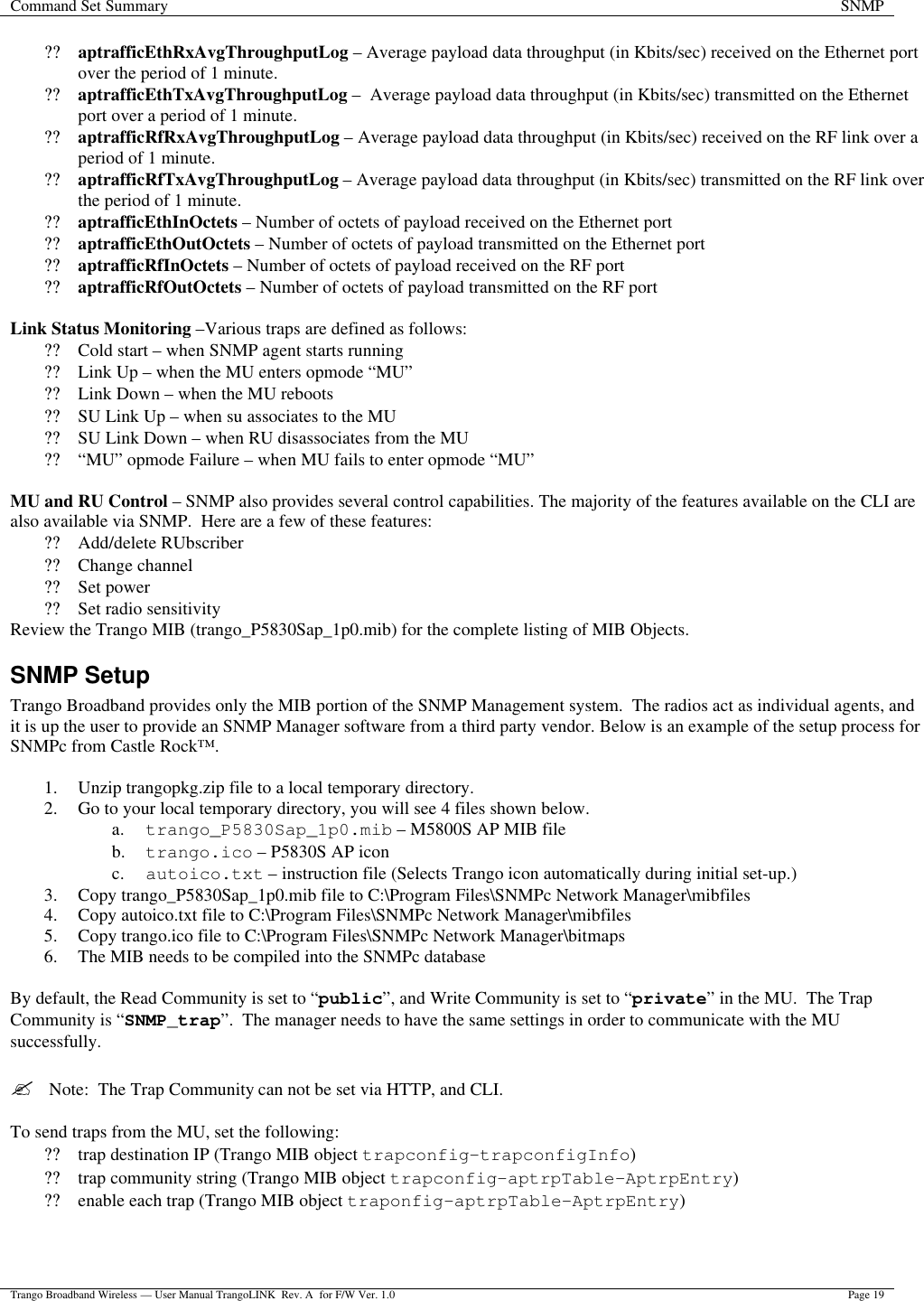 Command Set Summary SNMP  Trango Broadband Wireless — User Manual TrangoLINK  Rev. A  for F/W Ver. 1.0 Page 19  ?? aptrafficEthRxAvgThroughputLog – Average payload data throughput (in Kbits/sec) received on the Ethernet port over the period of 1 minute. ?? aptrafficEthTxAvgThroughputLog –  Average payload data throughput (in Kbits/sec) transmitted on the Ethernet port over a period of 1 minute. ?? aptrafficRfRxAvgThroughputLog – Average payload data throughput (in Kbits/sec) received on the RF link over a period of 1 minute. ?? aptrafficRfTxAvgThroughputLog – Average payload data throughput (in Kbits/sec) transmitted on the RF link over the period of 1 minute. ?? aptrafficEthInOctets – Number of octets of payload received on the Ethernet port ?? aptrafficEthOutOctets – Number of octets of payload transmitted on the Ethernet port ?? aptrafficRfInOctets – Number of octets of payload received on the RF port ?? aptrafficRfOutOctets – Number of octets of payload transmitted on the RF port  Link Status Monitoring –Various traps are defined as follows: ?? Cold start – when SNMP agent starts running ?? Link Up – when the MU enters opmode “MU” ?? Link Down – when the MU reboots ?? SU Link Up – when su associates to the MU ?? SU Link Down – when RU disassociates from the MU ?? “MU” opmode Failure – when MU fails to enter opmode “MU”  MU and RU Control – SNMP also provides several control capabilities. The majority of the features available on the CLI are also available via SNMP.  Here are a few of these features: ?? Add/delete RUbscriber ?? Change channel ?? Set power ?? Set radio sensitivity Review the Trango MIB (trango_P5830Sap_1p0.mib) for the complete listing of MIB Objects. SNMP Setup Trango Broadband provides only the MIB portion of the SNMP Management system.  The radios act as individual agents, and it is up the user to provide an SNMP Manager software from a third party vendor. Below is an example of the setup process for SNMPc from Castle Rock™.    1. Unzip trangopkg.zip file to a local temporary directory. 2. Go to your local temporary directory, you will see 4 files shown below. a. trango_P5830Sap_1p0.mib – M5800S AP MIB file b. trango.ico – P5830S AP icon c. autoico.txt – instruction file (Selects Trango icon automatically during initial set-up.) 3. Copy trango_P5830Sap_1p0.mib file to C:\Program Files\SNMPc Network Manager\mibfiles 4. Copy autoico.txt file to C:\Program Files\SNMPc Network Manager\mibfiles 5. Copy trango.ico file to C:\Program Files\SNMPc Network Manager\bitmaps 6. The MIB needs to be compiled into the SNMPc database  By default, the Read Community is set to “public”, and Write Community is set to “private” in the MU.  The Trap Community is “SNMP_trap”.  The manager needs to have the same settings in order to communicate with the MU successfully.  ?  Note:  The Trap Community can not be set via HTTP, and CLI.  To send traps from the MU, set the following: ?? trap destination IP (Trango MIB object trapconfig–trapconfigInfo) ?? trap community string (Trango MIB object trapconfig–aptrpTable-AptrpEntry) ?? enable each trap (Trango MIB object traponfig–aptrpTable-AptrpEntry)  