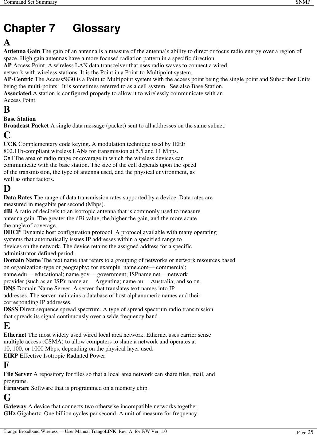 Command Set Summary SNMP  Trango Broadband Wireless — User Manual TrangoLINK  Rev. A  for F/W Ver. 1.0 Page 25   Chapter 7 Glossary A Antenna Gain The gain of an antenna is a measure of the antenna’s ability to direct or focus radio energy over a region of space. High gain antennas have a more focused radiation pattern in a specific direction. AP Access Point. A wireless LAN data transceiver that uses radio waves to connect a wired network with wireless stations. It is the Point in a Point-to-Multipoint system. AP-Centric The Access5830 is a Point to Multipoint system with the access point being the single point and Subscriber Units being the multi-points.  It is sometimes referred to as a cell system.  See also Base Station. Associated A station is configured properly to allow it to wirelessly communicate with an Access Point. B Base Station Broadcast Packet A single data message (packet) sent to all addresses on the same subnet. C CCK Complementary code keying. A modulation technique used by IEEE 802.11b-compliant wireless LANs for transmission at 5.5 and 11 Mbps. Cell The area of radio range or coverage in which the wireless devices can communicate with the base station. The size of the cell depends upon the speed of the transmission, the type of antenna used, and the physical environment, as well as other factors. D Data Rates The range of data transmission rates supported by a device. Data rates are measured in megabits per second (Mbps). dBi A ratio of decibels to an isotropic antenna that is commonly used to measure antenna gain. The greater the dBi value, the higher the gain, and the more acute the angle of coverage. DHCP Dynamic host configuration protocol. A protocol available with many operating systems that automatically issues IP addresses within a specified range to devices on the network. The device retains the assigned address for a specific administrator-defined period. Domain Name The text name that refers to a grouping of networks or network resources based on organization-type or geography; for example: name.com— commercial; name.edu— educational; name.gov— government; ISPname.net— network provider (such as an ISP); name.ar— Argentina; name.au— Australia; and so on. DNS Domain Name Server. A server that translates text names into IP addresses. The server maintains a database of host alphanumeric names and their corresponding IP addresses. DSSS Direct sequence spread spectrum. A type of spread spectrum radio transmission that spreads its signal continuously over a wide frequency band. E Ethernet The most widely used wired local area network. Ethernet uses carrier sense multiple access (CSMA) to allow computers to share a network and operates at 10, 100, or 1000 Mbps, depending on the physical layer used. EIRP Effective Isotropic Radiated Power F File Server A repository for files so that a local area network can share files, mail, and programs. Firmware Software that is programmed on a memory chip. G Gateway A device that connects two otherwise incompatible networks together. GHz Gigahertz. One billion cycles per second. A unit of measure for frequency. 