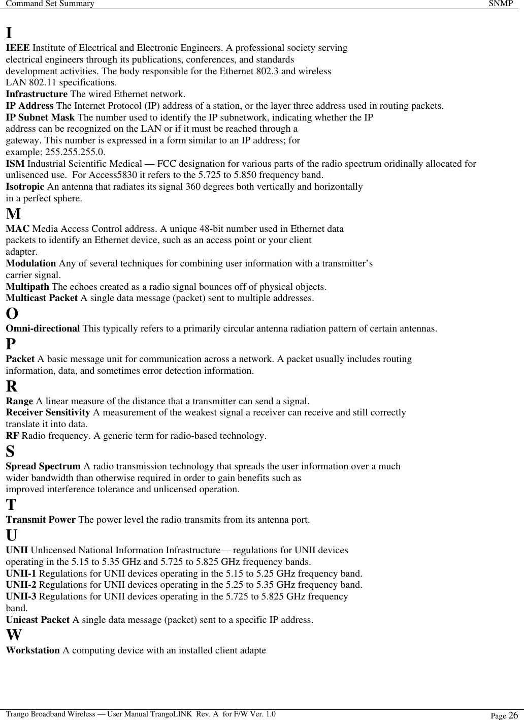 Command Set Summary SNMP  Trango Broadband Wireless — User Manual TrangoLINK  Rev. A  for F/W Ver. 1.0 Page 26   I IEEE Institute of Electrical and Electronic Engineers. A professional society serving electrical engineers through its publications, conferences, and standards development activities. The body responsible for the Ethernet 802.3 and wireless LAN 802.11 specifications. Infrastructure The wired Ethernet network. IP Address The Internet Protocol (IP) address of a station, or the layer three address used in routing packets. IP Subnet Mask The number used to identify the IP subnetwork, indicating whether the IP address can be recognized on the LAN or if it must be reached through a gateway. This number is expressed in a form similar to an IP address; for example: 255.255.255.0. ISM Industrial Scientific Medical — FCC designation for various parts of the radio spectrum oridinally allocated for unlisenced use.  For Access5830 it refers to the 5.725 to 5.850 frequency band. Isotropic An antenna that radiates its signal 360 degrees both vertically and horizontally in a perfect sphere. M MAC Media Access Control address. A unique 48-bit number used in Ethernet data packets to identify an Ethernet device, such as an access point or your client adapter. Modulation Any of several techniques for combining user information with a transmitter’s carrier signal. Multipath The echoes created as a radio signal bounces off of physical objects. Multicast Packet A single data message (packet) sent to multiple addresses. O Omni-directional This typically refers to a primarily circular antenna radiation pattern of certain antennas. P Packet A basic message unit for communication across a network. A packet usually includes routing information, data, and sometimes error detection information. R Range A linear measure of the distance that a transmitter can send a signal. Receiver Sensitivity A measurement of the weakest signal a receiver can receive and still correctly translate it into data. RF Radio frequency. A generic term for radio-based technology. S Spread Spectrum A radio transmission technology that spreads the user information over a much wider bandwidth than otherwise required in order to gain benefits such as improved interference tolerance and unlicensed operation. T Transmit Power The power level the radio transmits from its antenna port. U UNII Unlicensed National Information Infrastructure— regulations for UNII devices operating in the 5.15 to 5.35 GHz and 5.725 to 5.825 GHz frequency bands. UNII-1 Regulations for UNII devices operating in the 5.15 to 5.25 GHz frequency band. UNII-2 Regulations for UNII devices operating in the 5.25 to 5.35 GHz frequency band. UNII-3 Regulations for UNII devices operating in the 5.725 to 5.825 GHz frequency band. Unicast Packet A single data message (packet) sent to a specific IP address. W Workstation A computing device with an installed client adapte  