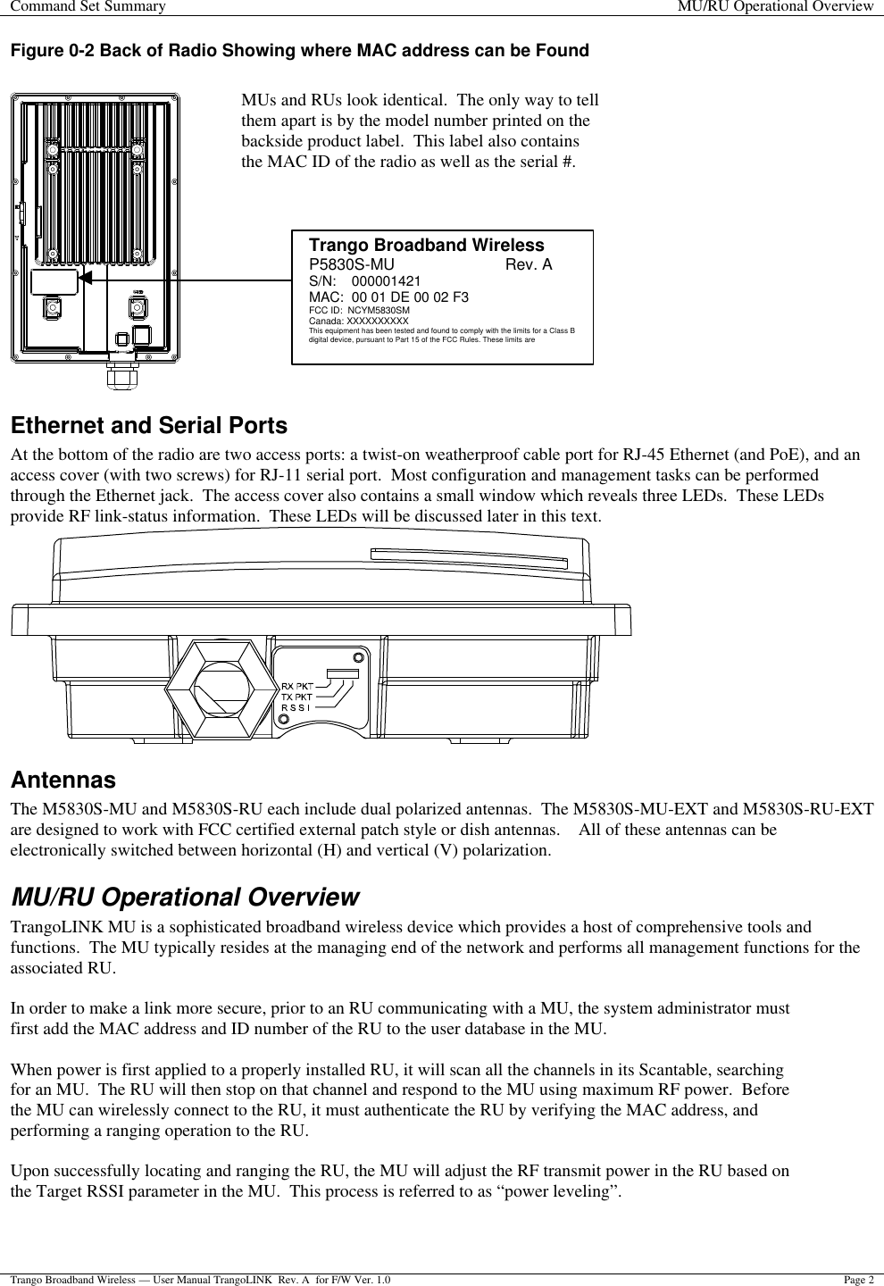 Command Set Summary MU/RU Operational Overview  Trango Broadband Wireless — User Manual TrangoLINK  Rev. A  for F/W Ver. 1.0 Page 2  Figure 0-2 Back of Radio Showing where MAC address can be Found     Ethernet and Serial Ports At the bottom of the radio are two access ports: a twist-on weatherproof cable port for RJ-45 Ethernet (and PoE), and an access cover (with two screws) for RJ-11 serial port.  Most configuration and management tasks can be performed through the Ethernet jack.  The access cover also contains a small window which reveals three LEDs.  These LEDs provide RF link-status information.  These LEDs will be discussed later in this text.  Antennas The M5830S-MU and M5830S-RU each include dual polarized antennas.  The M5830S-MU-EXT and M5830S-RU-EXT are designed to work with FCC certified external patch style or dish antennas.    All of these antennas can be electronically switched between horizontal (H) and vertical (V) polarization. MU/RU Operational Overview TrangoLINK MU is a sophisticated broadband wireless device which provides a host of comprehensive tools and functions.  The MU typically resides at the managing end of the network and performs all management functions for the associated RU.    In order to make a link more secure, prior to an RU communicating with a MU, the system administrator must first add the MAC address and ID number of the RU to the user database in the MU.   When power is first applied to a properly installed RU, it will scan all the channels in its Scantable, searching for an MU.  The RU will then stop on that channel and respond to the MU using maximum RF power.  Before the MU can wirelessly connect to the RU, it must authenticate the RU by verifying the MAC address, and performing a ranging operation to the RU.    Upon successfully locating and ranging the RU, the MU will adjust the RF transmit power in the RU based on the Target RSSI parameter in the MU.  This process is referred to as “power leveling”.   MUs and RUs look identical.  The only way to tell them apart is by the model number printed on the backside product label.  This label also contains the MAC ID of the radio as well as the serial #.   Trango Broadband Wireless P5830S-MU                         Rev. A S/N:    000001421 MAC:  00 01 DE 00 02 F3 FCC ID:  NCYM5830SM Canada: XXXXXXXXXX This equipment has been tested and found to comply with the limits for a Class B digital device, pursuant to Part 15 of the FCC Rules. These limits are 