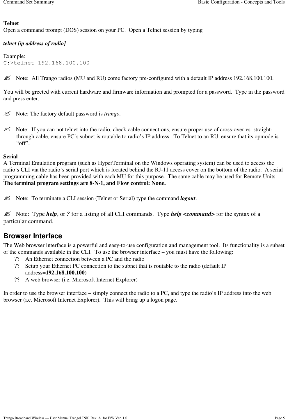 Command Set Summary Basic Configuration - Concepts and Tools  Trango Broadband Wireless — User Manual TrangoLINK  Rev. A  for F/W Ver. 1.0 Page 5   Telnet Open a command prompt (DOS) session on your PC.  Open a Telnet session by typing   telnet [ip address of radio]  Example: C:&gt;telnet 192.168.100.100  ?  Note:  All Trango radios (MU and RU) come factory pre-configured with a default IP address 192.168.100.100.  You will be greeted with current hardware and firmware information and prompted for a password.  Type in the password and press enter.  ?  Note: The factory default password is trango.    ?  Note:  If you can not telnet into the radio, check cable connections, ensure proper use of cross-over vs. straight-through cable, ensure PC’s subnet is routable to radio’s IP address.  To Telnet to an RU, ensure that its opmode is “off”.    Serial A Terminal Emulation program (such as HyperTerminal on the Windows operating system) can be used to access the radio’s CLI via the radio’s serial port which is located behind the RJ-11 access cover on the bottom of the radio.  A serial programming cable has been provided with each MU for this purpose.  The same cable may be used for Remote Units.  The terminal program settings are 8-N-1, and Flow control: None.  ?  Note:  To terminate a CLI session (Telnet or Serial) type the command logout.    ?  Note:  Type help, or ? for a listing of all CLI commands.  Type help &lt;command&gt; for the syntax of a particular command. Browser Interface The Web browser interface is a powerful and easy-to-use configuration and management tool.  Its functionality is a subset of the commands available in the CLI.  To use the browser interface – you must have the following: ?? An Ethernet connection between a PC and the radio ?? Setup your Ethernet PC connection to the subnet that is routable to the radio (default IP address=192.168.100.100) ?? A web browser (i.e. Microsoft Internet Explorer)  In order to use the browser interface – simply connect the radio to a PC, and type the radio’s IP address into the web browser (i.e. Microsoft Internet Explorer).  This will bring up a logon page.   