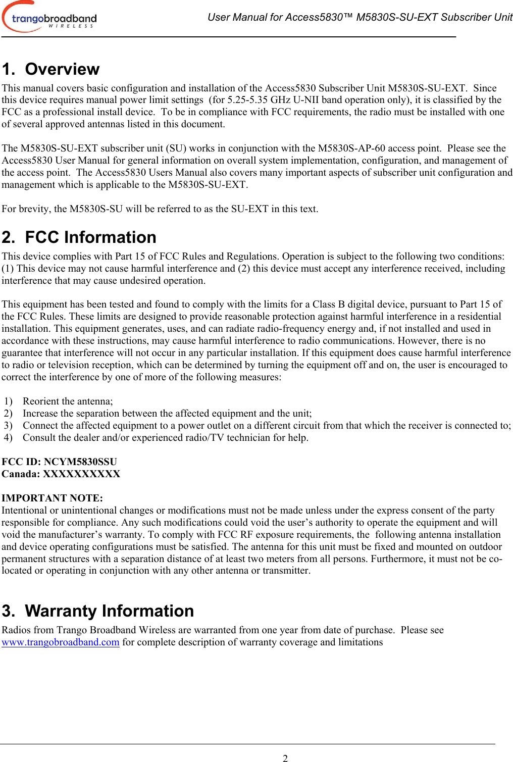  User Manual for Access5830™ M5830S-SU-EXT Subscriber Unit       2 1.  Overview This manual covers basic configuration and installation of the Access5830 Subscriber Unit M5830S-SU-EXT.  Since this device requires manual power limit settings  (for 5.25-5.35 GHz U-NII band operation only), it is classified by the FCC as a professional install device.  To be in compliance with FCC requirements, the radio must be installed with one of several approved antennas listed in this document.   The M5830S-SU-EXT subscriber unit (SU) works in conjunction with the M5830S-AP-60 access point.  Please see the Access5830 User Manual for general information on overall system implementation, configuration, and management of the access point.  The Access5830 Users Manual also covers many important aspects of subscriber unit configuration and management which is applicable to the M5830S-SU-EXT.    For brevity, the M5830S-SU will be referred to as the SU-EXT in this text. 2.  FCC Information This device complies with Part 15 of FCC Rules and Regulations. Operation is subject to the following two conditions: (1) This device may not cause harmful interference and (2) this device must accept any interference received, including interference that may cause undesired operation.  This equipment has been tested and found to comply with the limits for a Class B digital device, pursuant to Part 15 of the FCC Rules. These limits are designed to provide reasonable protection against harmful interference in a residential installation. This equipment generates, uses, and can radiate radio-frequency energy and, if not installed and used in accordance with these instructions, may cause harmful interference to radio communications. However, there is no guarantee that interference will not occur in any particular installation. If this equipment does cause harmful interference to radio or television reception, which can be determined by turning the equipment off and on, the user is encouraged to correct the interference by one of more of the following measures:  1)  Reorient the antenna;  2)  Increase the separation between the affected equipment and the unit;  3)  Connect the affected equipment to a power outlet on a different circuit from that which the receiver is connected to;  4)  Consult the dealer and/or experienced radio/TV technician for help.  FCC ID: NCYM5830SSU Canada: XXXXXXXXXX  IMPORTANT NOTE: Intentional or unintentional changes or modifications must not be made unless under the express consent of the party responsible for compliance. Any such modifications could void the user’s authority to operate the equipment and will void the manufacturer’s warranty. To comply with FCC RF exposure requirements, the  following antenna installation and device operating configurations must be satisfied. The antenna for this unit must be fixed and mounted on outdoor permanent structures with a separation distance of at least two meters from all persons. Furthermore, it must not be co-located or operating in conjunction with any other antenna or transmitter.  3.  Warranty Information Radios from Trango Broadband Wireless are warranted from one year from date of purchase.  Please see www.trangobroadband.com for complete description of warranty coverage and limitations 