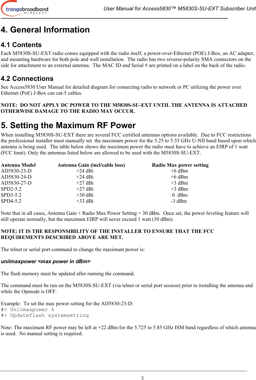  User Manual for Access5830™ M5830S-SU-EXT Subscriber Unit       3 4. General Information 4.1 Contents Each M5830S-SU-EXT radio comes equipped with the radio itself, a power-over-Ethernet (POE) J-Box, an AC adapter, and mounting hardware for both pole and wall installation.  The radio has two reverse-polarity SMA connectors on the side for attachment to an external antenna.  The MAC ID and Serial # are printed on a label on the back of the radio. 4.2 Connections See Access5830 User Manual for detailed diagram for connecting radio to network or PC utilizing the power over Ethernet (PoE) J-Box can cat-5 cables.  NOTE:  DO NOT APPLY DC POWER TO THE M5830S-SU-EXT UNTIL THE ANTENNA IS ATTACHED OTHERWISE DAMAGE TO THE RADIO MAY OCCUR. 5. Setting the Maximum RF Power When installing M5830S-SU-EXT there are several FCC certified antennas options available.  Due to FCC restrictions the professional installer must manually set  the maximum power for the 5.25 to 5.35 GHz U-NII band based upon which antenna is being used.  The table below shows the maximum power the radio must have to achieve an EIRP of 1 watt (FCC limit). Only the antennas listed below are allowed to be used with the M5830S-SU-EXT.     Antenna Model    Antenna Gain (incl/cable loss)    Radio Max power setting AD5830-23-D   +24 dBi     +6 dBm AD5830-24-D   +24 dBi     +6 dBm AD5830-27-D   +27 dBi     +3 dBm SPD2-5.2   +27 dBi     +3 dBm SPD3-5.2   +30 dBi      0  dBm SPD4-5.2   +33 dBi     -3 dBm  Note that in all cases, Antenna Gain + Radio Max Power Setting = 30 dBm.  Once set, the power leveling feature will still operate normally, but the maximum EIRP will never exceed 1 watt (30 dBm).   NOTE: IT IS THE RESPONSIBILITY OF THE INSTALLER TO ENSURE THAT THE FCC REQUIREMENTS DESCRIBED ABOVE ARE MET.  The telnet or serial port command to change the maximum power is:    uniimaxpower &lt;max power in dBm&gt;  The flash memory must be updated after running the command.  The command must be run on the M5830S-SU-EXT (via telnet or serial port session) prior to installing the antenna and while the Opmode is OFF.     Example:  To set the max power setting for the AD5830-23-D: #&gt; Uniimaxpower 6 #&gt; Updateflash systemsetting  Note: The maximum RF power may be left at +22 dBm for the 5.725 to 5.85 GHz ISM band regardless of which antenna is used.  No manual setting is required. 