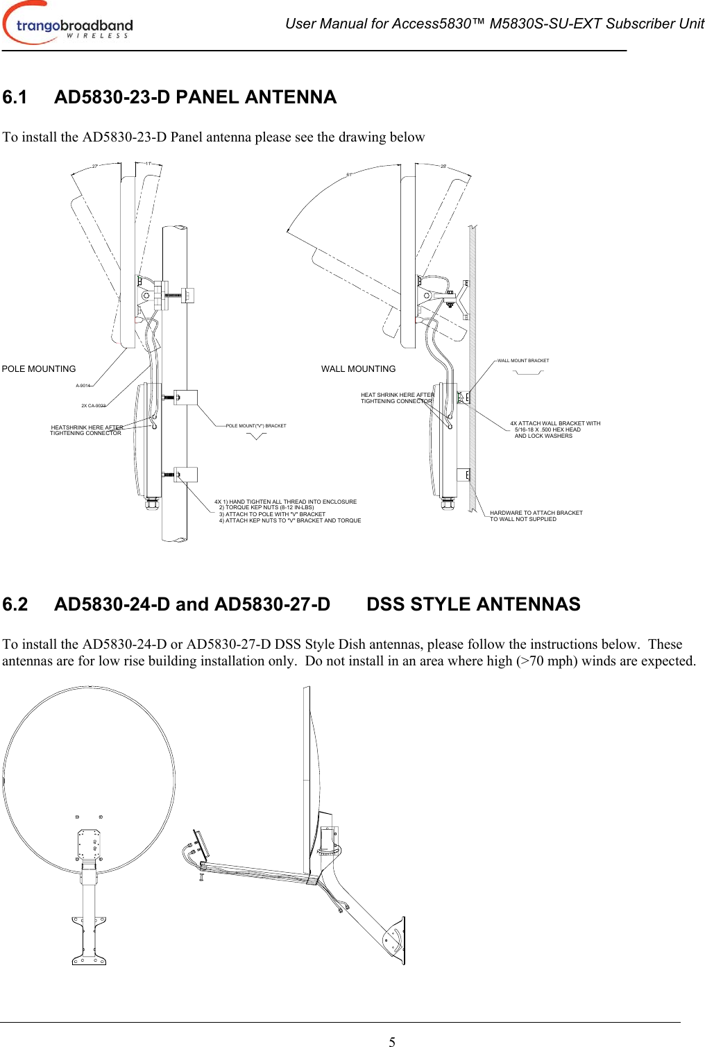  User Manual for Access5830™ M5830S-SU-EXT Subscriber Unit       5 6.1  AD5830-23-D PANEL ANTENNA  To install the AD5830-23-D Panel antenna please see the drawing below  HEATSHRINK HERE AFTERTIGHTENING CONNECTOR4X 1) HAND TIGHTEN ALL THREAD INTO ENCLOSURE   2) TORQUE KEP NUTS (8-12 IN-LBS)   3) ATTACH TO POLE WITH &quot;V&quot; BRACKET   4) ATTACH KEP NUTS TO &quot;V&quot; BRACKET AND TORQUEHARDWARE TO ATTACH BRACKETTO WALL NOT SUPPLIED4X ATTACH WALL BRACKET WITH   5/16-18 X .500 HEX HEAD   AND LOCK WASHERSHEAT SHRINK HERE AFTERTIGHTENING CONNECTORPOLE MOUNTING WALL MOUNTING27° 11°61°25°POLE MOUNT(&quot;V&quot;) BRACKETWALL MOUNT BRACKET2X CA-9023A-9014   6.2  AD5830-24-D and AD5830-27-D  DSS STYLE ANTENNAS  To install the AD5830-24-D or AD5830-27-D DSS Style Dish antennas, please follow the instructions below.  These antennas are for low rise building installation only.  Do not install in an area where high (&gt;70 mph) winds are expected.   