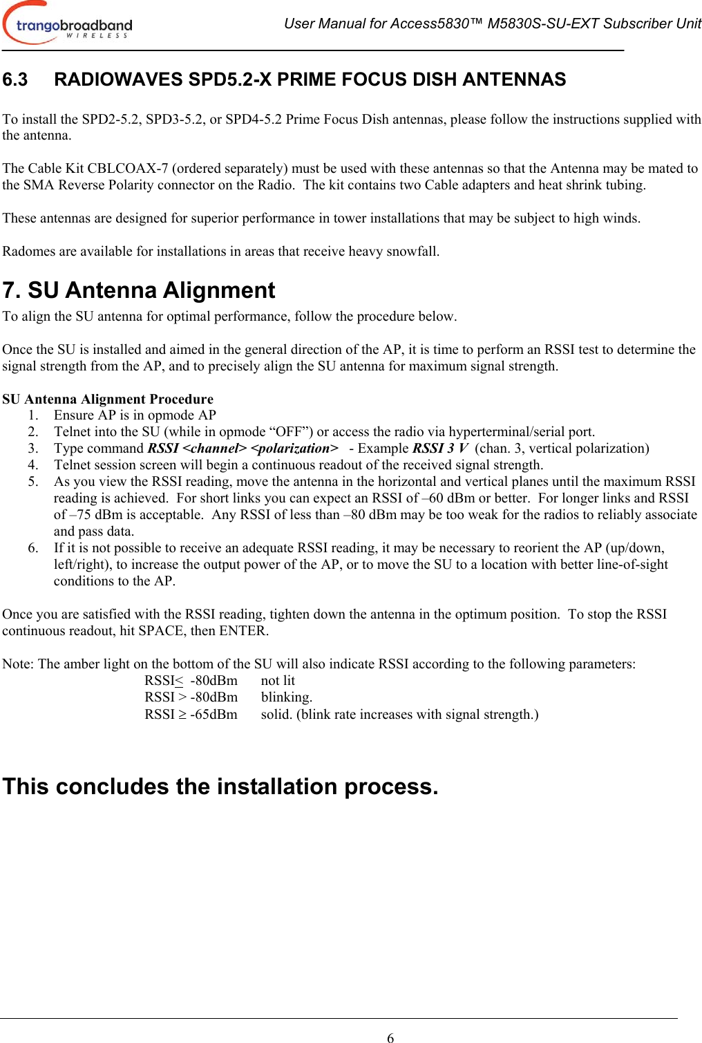  User Manual for Access5830™ M5830S-SU-EXT Subscriber Unit       6 6.3  RADIOWAVES SPD5.2-X PRIME FOCUS DISH ANTENNAS  To install the SPD2-5.2, SPD3-5.2, or SPD4-5.2 Prime Focus Dish antennas, please follow the instructions supplied with the antenna.  The Cable Kit CBLCOAX-7 (ordered separately) must be used with these antennas so that the Antenna may be mated to the SMA Reverse Polarity connector on the Radio.  The kit contains two Cable adapters and heat shrink tubing.  These antennas are designed for superior performance in tower installations that may be subject to high winds.  Radomes are available for installations in areas that receive heavy snowfall. 7. SU Antenna Alignment To align the SU antenna for optimal performance, follow the procedure below.    Once the SU is installed and aimed in the general direction of the AP, it is time to perform an RSSI test to determine the signal strength from the AP, and to precisely align the SU antenna for maximum signal strength.  SU Antenna Alignment Procedure 1.  Ensure AP is in opmode AP 2.  Telnet into the SU (while in opmode “OFF”) or access the radio via hyperterminal/serial port. 3. Type command RSSI &lt;channel&gt; &lt;polarization&gt;   - Example RSSI 3 V  (chan. 3, vertical polarization) 4.  Telnet session screen will begin a continuous readout of the received signal strength.   5.  As you view the RSSI reading, move the antenna in the horizontal and vertical planes until the maximum RSSI reading is achieved.  For short links you can expect an RSSI of –60 dBm or better.  For longer links and RSSI of –75 dBm is acceptable.  Any RSSI of less than –80 dBm may be too weak for the radios to reliably associate and pass data. 6.  If it is not possible to receive an adequate RSSI reading, it may be necessary to reorient the AP (up/down, left/right), to increase the output power of the AP, or to move the SU to a location with better line-of-sight conditions to the AP.  Once you are satisfied with the RSSI reading, tighten down the antenna in the optimum position.  To stop the RSSI continuous readout, hit SPACE, then ENTER.  Note: The amber light on the bottom of the SU will also indicate RSSI according to the following parameters: RSSI&lt;  -80dBm    not lit RSSI &gt; -80dBm  blinking. RSSI ≥ -65dBm  solid. (blink rate increases with signal strength.)   This concludes the installation process.