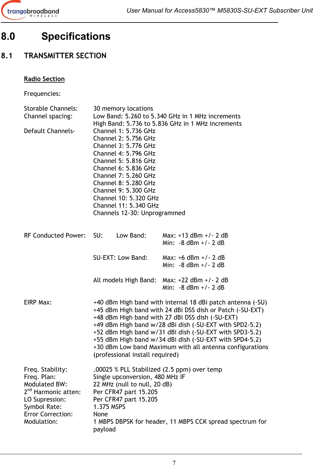  User Manual for Access5830™ M5830S-SU-EXT Subscriber Unit       7 8.0 Specifications  8.1 TRANSMITTER SECTION   Radio Section  Frequencies:  Storable Channels:  30 memory locations Channel spacing:  Low Band: 5.260 to 5.340 GHz in 1 MHz increments High Band: 5.736 to 5.836 GHz in 1 MHz increments   Default Channels-   Channel 1: 5.736 GHz Channel 2: 5.756 GHz Channel 3: 5.776 GHz      Channel 4: 5.796 GHz    Channel 5: 5.816 GHz    Channel 6: 5.836 GHz    Channel 7: 5.260 GHz    Channel 8: 5.280 GHz    Channel 9: 5.300 GHz Channel 10: 5.320 GHz    Channel 11: 5.340 GHz    Channels 12-30: Unprogrammed    RF Conducted Power:  SU:   Low Band:  Max: +13 dBm +/- 2 dB  Min:  -8 dBm +/- 2 dB    SU-EXT: Low Band:  Max: +6 dBm +/- 2 dB  Min:  -8 dBm +/- 2 dB     All models High Band:   Max: +22 dBm +/- 2 dB         Min:  -8 dBm +/- 2 dB   EIRP Max:  +40 dBm High band with internal 18 dBi patch antenna (-SU) +45 dBm High band with 24 dBi DSS dish or Patch (-SU-EXT)   +48 dBm High band with 27 dBi DSS dish (-SU-EXT) +49 dBm High band w/28 dBi dish (-SU-EXT with SPD2-5.2) +52 dBm High band w/31 dBi dish (-SU-EXT with SPD3-5.2) +55 dBm High band w/34 dBi dish (-SU-EXT with SPD4-5.2) +30 dBm Low band Maximum with all antenna configurations (professional install required)   Freq. Stability:  .00025 % PLL Stabilized (2.5 ppm) over temp  Freq. Plan:  Single upconversion, 480 MHz IF Modulated BW:    22 MHz (null to null, 20 dB)  2nd Harmonic atten:   Per CFR47 part 15.205 LO Supression:    Per CFR47 part 15.205 Symbol Rate:    1.375 MSPS Error Correction:  None Modulation:  1 MBPS DBPSK for header, 11 MBPS CCK spread spectrum for payload 