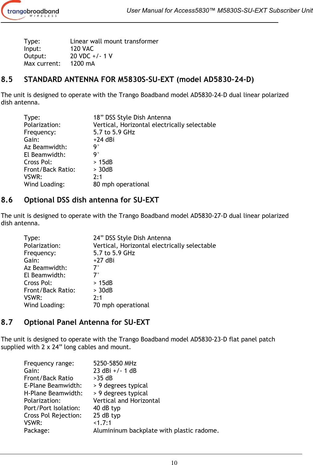  User Manual for Access5830™ M5830S-SU-EXT Subscriber Unit       10   Type:     Linear wall mount transformer  Input:  120 VAC   Output:   20 VDC +/- 1 V   Max current:  1200 mA  8.5  STANDARD ANTENNA FOR M5830S-SU-EXT (model AD5830-24-D)  The unit is designed to operate with the Trango Boadband model AD5830-24-D dual linear polarized dish antenna.  Type:      18” DSS Style Dish Antenna Polarization:   Vertical, Horizontal electrically selectable Frequency:    5.7 to 5.9 GHz Gain:   +24 dBi Az Beamwidth:    9° El Beamwidth:    9° Cross Pol:    &gt; 15dB Front/Back Ratio:  &gt; 30dB VSWR:   2:1 Wind Loading:    80 mph operational  8.6  Optional DSS dish antenna for SU-EXT  The unit is designed to operate with the Trango Boadband model AD5830-27-D dual linear polarized dish antenna.  Type:      24” DSS Style Dish Antenna Polarization:   Vertical, Horizontal electrically selectable Frequency:    5.7 to 5.9 GHz Gain:   +27 dBi Az Beamwidth:    7° El Beamwidth:    7° Cross Pol:    &gt; 15dB Front/Back Ratio:  &gt; 30dB VSWR:   2:1 Wind Loading:    70 mph operational  8.7  Optional Panel Antenna for SU-EXT  The unit is designed to operate with the Trango Boadband model AD5830-23-D flat panel patch supplied with 2 x 24” long cables and mount.  Frequency range:  5250-5850 MHz Gain:      23 dBi +/- 1 dB Front/Back Ratio  &gt;35 dB  E-Plane Beamwidth:  &gt; 9 degrees typical H-Plane Beamwidth:  &gt; 9 degrees typical Polarization:    Vertical and Horizontal Port/Port Isolation:  40 dB typ Cross Pol Rejection:  25 dB typ VSWR:   &lt;1.7:1  Package:    Alumininum backplate with plastic radome. 