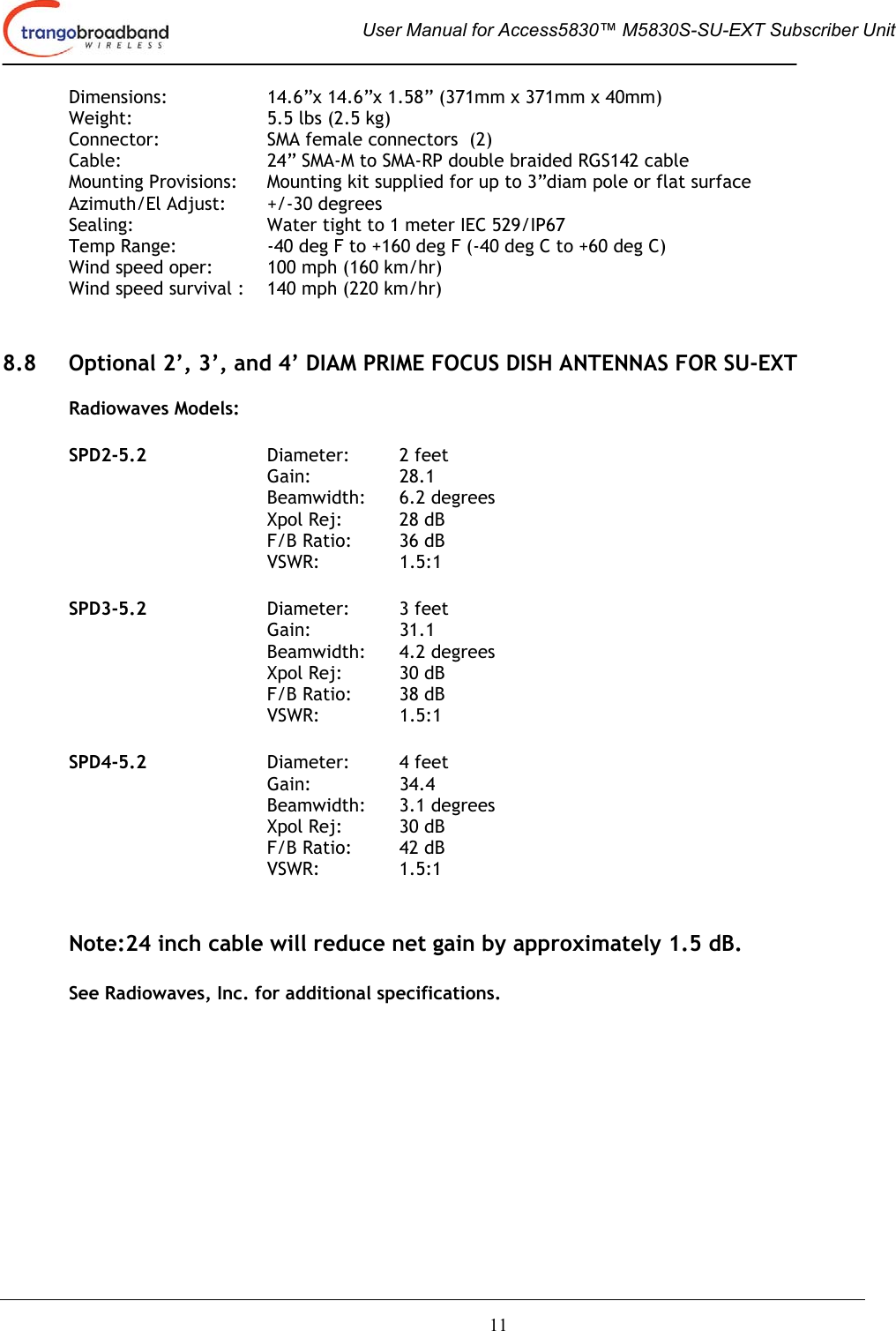  User Manual for Access5830™ M5830S-SU-EXT Subscriber Unit       11 Dimensions:   14.6”x 14.6”x 1.58” (371mm x 371mm x 40mm) Weight:     5.5 lbs (2.5 kg) Connector:    SMA female connectors  (2) Cable:      24” SMA-M to SMA-RP double braided RGS142 cable Mounting Provisions:  Mounting kit supplied for up to 3”diam pole or flat surface  Azimuth/El Adjust:  +/-30 degrees Sealing:     Water tight to 1 meter IEC 529/IP67 Temp Range:    -40 deg F to +160 deg F (-40 deg C to +60 deg C) Wind speed oper:  100 mph (160 km/hr)  Wind speed survival :  140 mph (220 km/hr)    8.8  Optional 2’, 3’, and 4’ DIAM PRIME FOCUS DISH ANTENNAS FOR SU-EXT   Radiowaves Models:     SPD2-5.2   Diameter:  2 feet  Gain:   28.1    Beamwidth: 6.2 degrees    Xpol Rej: 28 dB    F/B Ratio: 36 dB    VSWR:  1.5:1  SPD3-5.2   Diameter:  3 feet  Gain:   31.1    Beamwidth: 4.2 degrees    Xpol Rej: 30 dB    F/B Ratio: 38 dB    VSWR:  1.5:1  SPD4-5.2   Diameter:  4 feet  Gain:   34.4    Beamwidth: 3.1 degrees    Xpol Rej: 30 dB    F/B Ratio: 42 dB    VSWR:  1.5:1      Note:24 inch cable will reduce net gain by approximately 1.5 dB.  See Radiowaves, Inc. for additional specifications.  