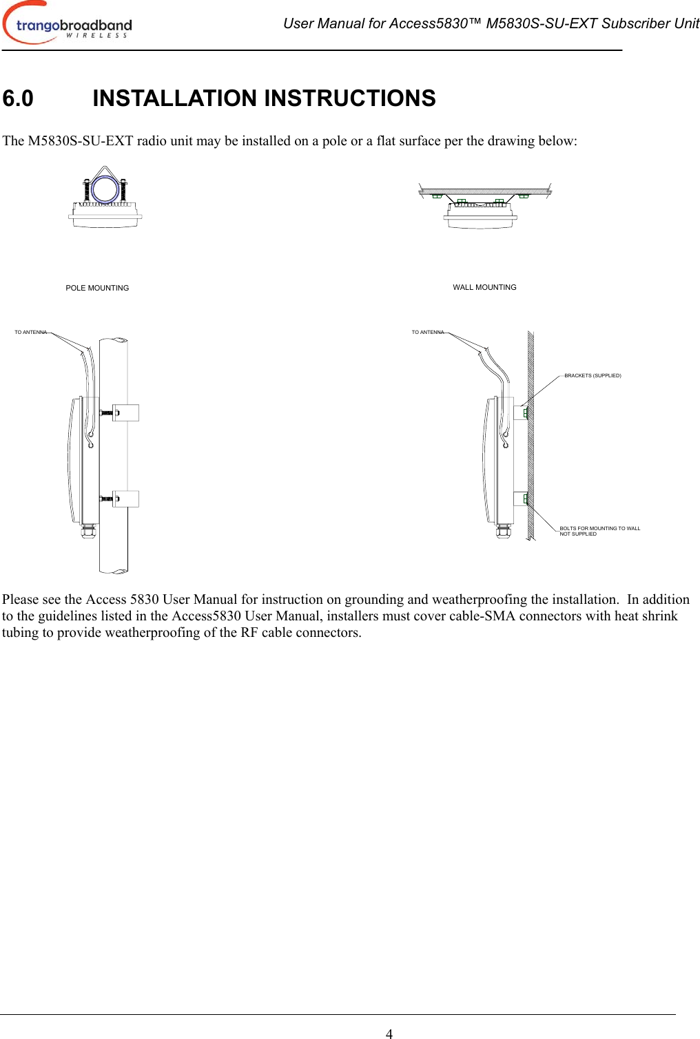  User Manual for Access5830™ M5830S-SU-EXT Subscriber Unit       4 6.0 INSTALLATION INSTRUCTIONS  The M5830S-SU-EXT radio unit may be installed on a pole or a flat surface per the drawing below:  TO ANTENNA TO ANTENNABOLTS FOR MOUNTING TO WALLNOT SUPPLIEDBRACKETS (SUPPLIED)POLE MOUNTING WALL MOUNTING  Please see the Access 5830 User Manual for instruction on grounding and weatherproofing the installation.  In addition to the guidelines listed in the Access5830 User Manual, installers must cover cable-SMA connectors with heat shrink tubing to provide weatherproofing of the RF cable connectors.  