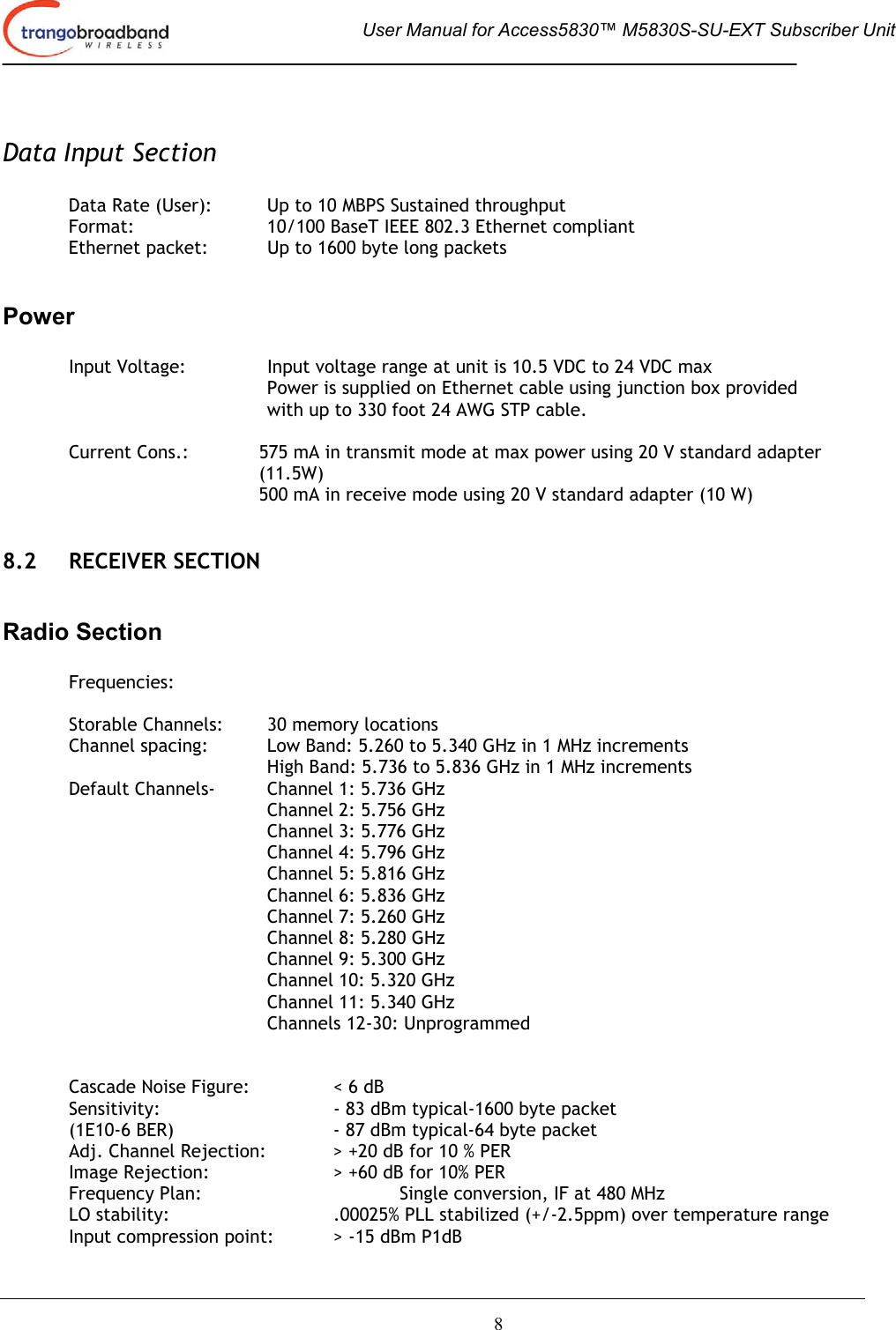  User Manual for Access5830™ M5830S-SU-EXT Subscriber Unit       8  Data Input Section   Data Rate (User):  Up to 10 MBPS Sustained throughput Format:  10/100 BaseT IEEE 802.3 Ethernet compliant Ethernet packet:  Up to 1600 byte long packets  Power  Input Voltage:  Input voltage range at unit is 10.5 VDC to 24 VDC max  Power is supplied on Ethernet cable using junction box provided with up to 330 foot 24 AWG STP cable.    Current Cons.:  575 mA in transmit mode at max power using 20 V standard adapter (11.5W)   500 mA in receive mode using 20 V standard adapter (10 W)   8.2 RECEIVER SECTION  Radio Section  Frequencies:  Storable Channels:  30 memory locations Channel spacing:  Low Band: 5.260 to 5.340 GHz in 1 MHz increments High Band: 5.736 to 5.836 GHz in 1 MHz increments   Default Channels-   Channel 1: 5.736 GHz Channel 2: 5.756 GHz Channel 3: 5.776 GHz      Channel 4: 5.796 GHz    Channel 5: 5.816 GHz    Channel 6: 5.836 GHz    Channel 7: 5.260 GHz    Channel 8: 5.280 GHz    Channel 9: 5.300 GHz Channel 10: 5.320 GHz    Channel 11: 5.340 GHz    Channels 12-30: Unprogrammed       Cascade Noise Figure:    &lt; 6 dB Sensitivity:  - 83 dBm typical-1600 byte packet (1E10-6 BER)      - 87 dBm typical-64 byte packet  Adj. Channel Rejection:   &gt; +20 dB for 10 % PER Image Rejection:    &gt; +60 dB for 10% PER Frequency Plan:      Single conversion, IF at 480 MHz LO stability:  .00025% PLL stabilized (+/-2.5ppm) over temperature range Input compression point:  &gt; -15 dBm P1dB 