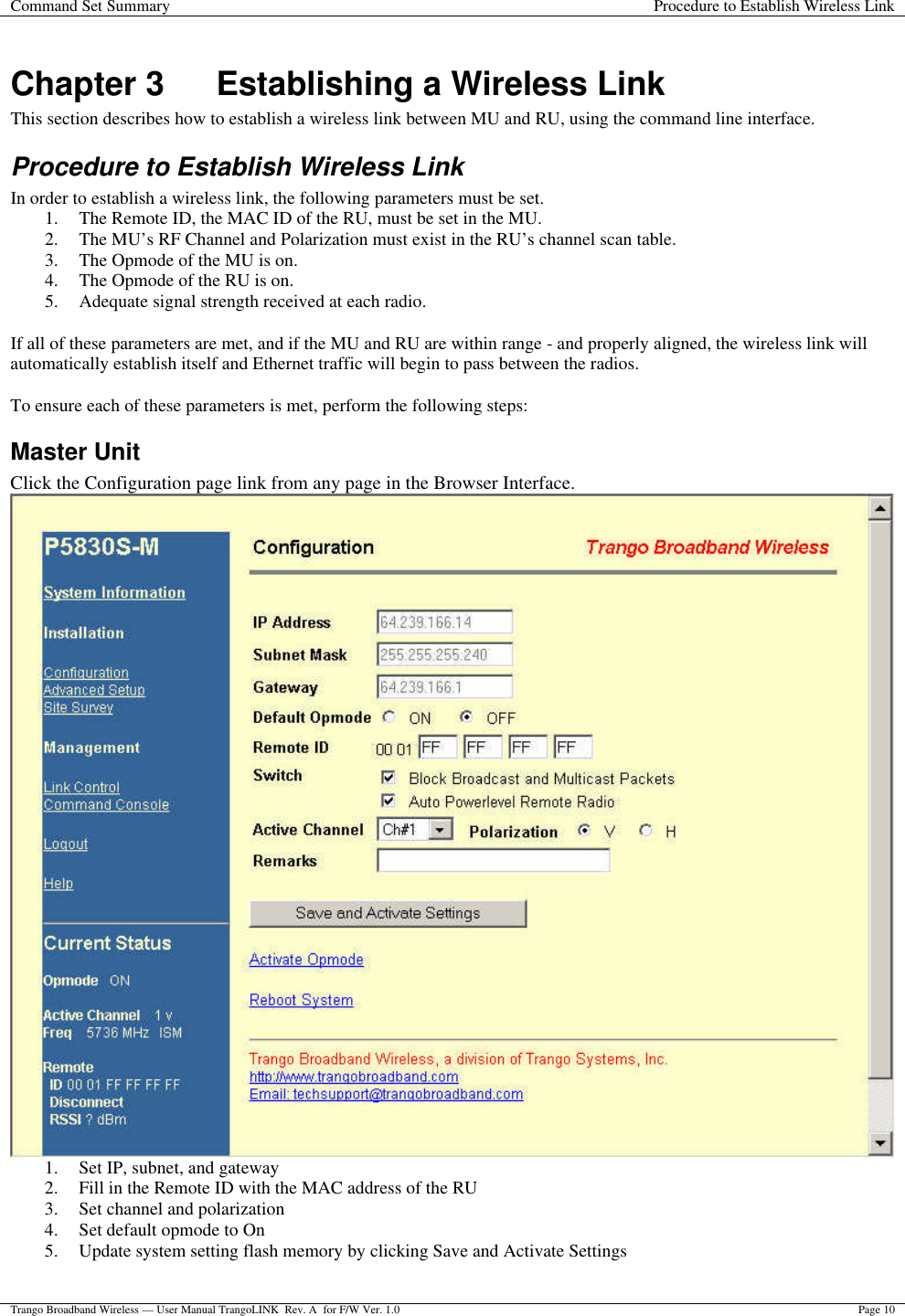 Command Set Summary Procedure to Establish Wireless Link  Trango Broadband Wireless — User Manual TrangoLINK  Rev. A  for F/W Ver. 1.0 Page 10  Chapter 3 Establishing a Wireless Link This section describes how to establish a wireless link between MU and RU, using the command line interface. Procedure to Establish Wireless Link In order to establish a wireless link, the following parameters must be set. 1. The Remote ID, the MAC ID of the RU, must be set in the MU. 2. The MU’s RF Channel and Polarization must exist in the RU’s channel scan table. 3. The Opmode of the MU is on. 4. The Opmode of the RU is on. 5. Adequate signal strength received at each radio.  If all of these parameters are met, and if the MU and RU are within range - and properly aligned, the wireless link will automatically establish itself and Ethernet traffic will begin to pass between the radios.  To ensure each of these parameters is met, perform the following steps: Master Unit Click the Configuration page link from any page in the Browser Interface.  1. Set IP, subnet, and gateway 2. Fill in the Remote ID with the MAC address of the RU 3. Set channel and polarization 4. Set default opmode to On 5. Update system setting flash memory by clicking Save and Activate Settings  