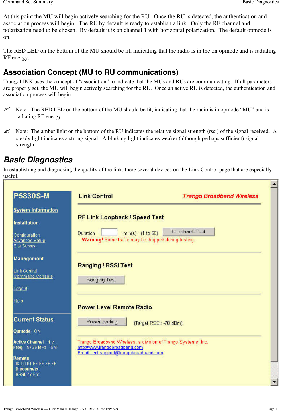 Command Set Summary Basic Diagnostics  Trango Broadband Wireless — User Manual TrangoLINK  Rev. A  for F/W Ver. 1.0 Page 11  At this point the MU will begin actively searching for the RU.  Once the RU is detected, the authentication and association process will begin.  The RU by default is ready to establish a link.  Only the RF channel and polarization need to be chosen.  By default it is on channel 1 with horizontal polarization.  The default opmode is on.    The RED LED on the bottom of the MU should be lit, indicating that the radio is in the on opmode and is radiating RF energy. Association Concept (MU to RU communications) TrangoLINK uses the concept of “association” to indicate that the MUs and RUs are communicating.  If all parameters are properly set, the MU will begin actively searching for the RU.  Once an active RU is detected, the authentication and association process will begin.    ?  Note:  The RED LED on the bottom of the MU should be lit, indicating that the radio is in opmode “MU” and is radiating RF energy.  ?  Note:  The amber light on the bottom of the RU indicates the relative signal strength (rssi) of the signal received.  A steady light indicates a strong signal.  A blinking light indicates weaker (although perhaps sufficient) signal strength. Basic Diagnostics In establishing and diagnosing the quality of the link, there several devices on the Link Control page that are especially useful.     