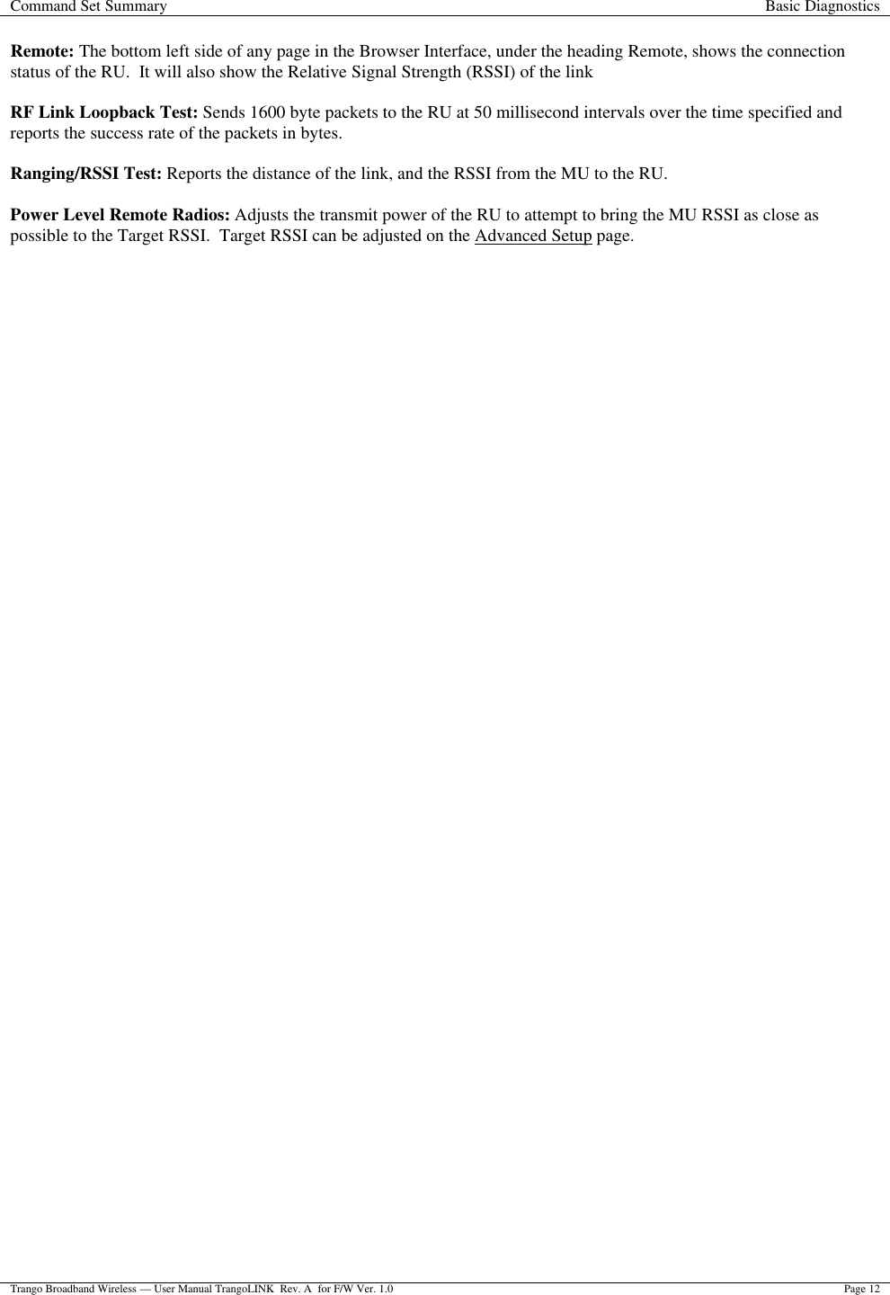 Command Set Summary Basic Diagnostics  Trango Broadband Wireless — User Manual TrangoLINK  Rev. A  for F/W Ver. 1.0 Page 12  Remote: The bottom left side of any page in the Browser Interface, under the heading Remote, shows the connection status of the RU.  It will also show the Relative Signal Strength (RSSI) of the link  RF Link Loopback Test: Sends 1600 byte packets to the RU at 50 millisecond intervals over the time specified and reports the success rate of the packets in bytes.   Ranging/RSSI Test: Reports the distance of the link, and the RSSI from the MU to the RU.   Power Level Remote Radios: Adjusts the transmit power of the RU to attempt to bring the MU RSSI as close as possible to the Target RSSI.  Target RSSI can be adjusted on the Advanced Setup page.  