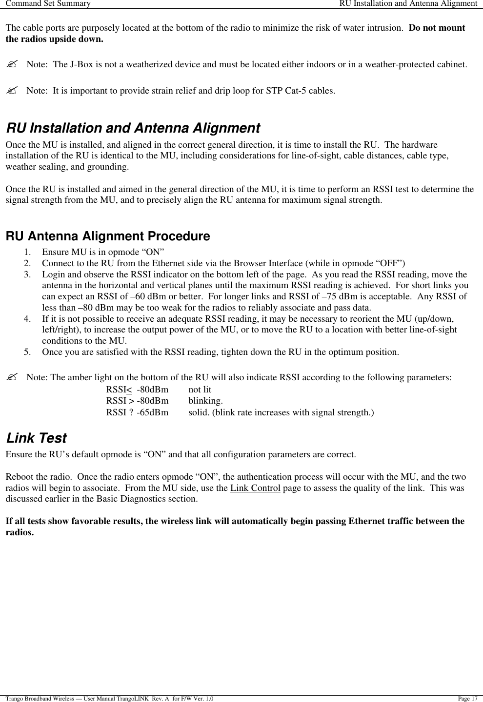 Command Set Summary RU Installation and Antenna Alignment  Trango Broadband Wireless — User Manual TrangoLINK  Rev. A  for F/W Ver. 1.0 Page 17  The cable ports are purposely located at the bottom of the radio to minimize the risk of water intrusion.  Do not mount the radios upside down.  ?  Note:  The J-Box is not a weatherized device and must be located either indoors or in a weather-protected cabinet.  ?  Note:  It is important to provide strain relief and drip loop for STP Cat-5 cables.  RU Installation and Antenna Alignment Once the MU is installed, and aligned in the correct general direction, it is time to install the RU.  The hardware installation of the RU is identical to the MU, including considerations for line-of-sight, cable distances, cable type, weather sealing, and grounding.  Once the RU is installed and aimed in the general direction of the MU, it is time to perform an RSSI test to determine the signal strength from the MU, and to precisely align the RU antenna for maximum signal strength.  RU Antenna Alignment Procedure 1. Ensure MU is in opmode “ON” 2. Connect to the RU from the Ethernet side via the Browser Interface (while in opmode “OFF”) 3. Login and observe the RSSI indicator on the bottom left of the page.  As you read the RSSI reading, move the antenna in the horizontal and vertical planes until the maximum RSSI reading is achieved.  For short links you can expect an RSSI of –60 dBm or better.  For longer links and RSSI of –75 dBm is acceptable.  Any RSSI of less than –80 dBm may be too weak for the radios to reliably associate and pass data.   4. If it is not possible to receive an adequate RSSI reading, it may be necessary to reorient the MU (up/down, left/right), to increase the output power of the MU, or to move the RU to a location with better line-of-sight conditions to the MU. 5. Once you are satisfied with the RSSI reading, tighten down the RU in the optimum position.    ?  Note: The amber light on the bottom of the RU will also indicate RSSI according to the following parameters: RSSI&lt;  -80dBm   not lit RSSI &gt; -80dBm blinking. RSSI ? -65dBm solid. (blink rate increases with signal strength.) Link Test Ensure the RU’s default opmode is “ON” and that all configuration parameters are correct.    Reboot the radio.  Once the radio enters opmode “ON”, the authentication process will occur with the MU, and the two radios will begin to associate.  From the MU side, use the Link Control page to assess the quality of the link.  This was discussed earlier in the Basic Diagnostics section.  If all tests show favorable results, the wireless link will automatically begin passing Ethernet traffic between the radios.  