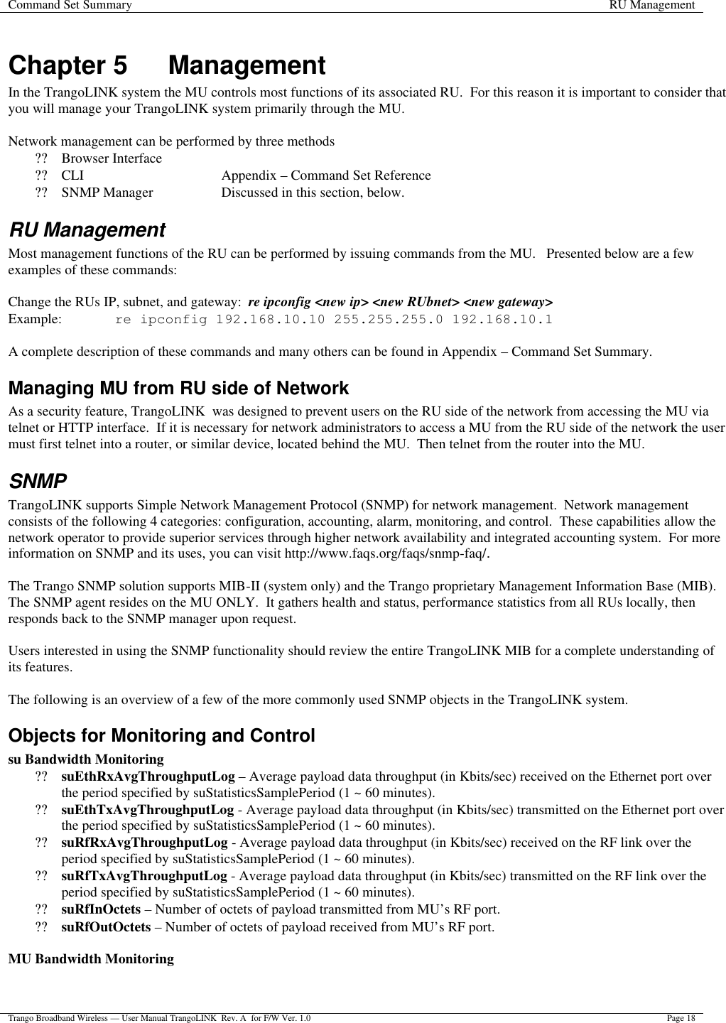 Command Set Summary RU Management  Trango Broadband Wireless — User Manual TrangoLINK  Rev. A  for F/W Ver. 1.0 Page 18  Chapter 5 Management In the TrangoLINK system the MU controls most functions of its associated RU.  For this reason it is important to consider that you will manage your TrangoLINK system primarily through the MU.     Network management can be performed by three methods ?? Browser Interface ?? CLI       Appendix – Command Set Reference ?? SNMP Manager    Discussed in this section, below. RU Management Most management functions of the RU can be performed by issuing commands from the MU.   Presented below are a few examples of these commands:  Change the RUs IP, subnet, and gateway:  re ipconfig &lt;new ip&gt; &lt;new RUbnet&gt; &lt;new gateway&gt; Example: re ipconfig 192.168.10.10 255.255.255.0 192.168.10.1  A complete description of these commands and many others can be found in Appendix – Command Set Summary. Managing MU from RU side of Network As a security feature, TrangoLINK  was designed to prevent users on the RU side of the network from accessing the MU via telnet or HTTP interface.  If it is necessary for network administrators to access a MU from the RU side of the network the user must first telnet into a router, or similar device, located behind the MU.  Then telnet from the router into the MU. SNMP TrangoLINK supports Simple Network Management Protocol (SNMP) for network management.  Network management consists of the following 4 categories: configuration, accounting, alarm, monitoring, and control.  These capabilities allow the network operator to provide superior services through higher network availability and integrated accounting system.  For more information on SNMP and its uses, you can visit http://www.faqs.org/faqs/snmp-faq/.    The Trango SNMP solution supports MIB-II (system only) and the Trango proprietary Management Information Base (MIB).  The SNMP agent resides on the MU ONLY.  It gathers health and status, performance statistics from all RUs locally, then responds back to the SNMP manager upon request.  Users interested in using the SNMP functionality should review the entire TrangoLINK MIB for a complete understanding of its features.     The following is an overview of a few of the more commonly used SNMP objects in the TrangoLINK system. Objects for Monitoring and Control  su Bandwidth Monitoring ?? suEthRxAvgThroughputLog – Average payload data throughput (in Kbits/sec) received on the Ethernet port over the period specified by suStatisticsSamplePeriod (1 ~ 60 minutes). ?? suEthTxAvgThroughputLog - Average payload data throughput (in Kbits/sec) transmitted on the Ethernet port over the period specified by suStatisticsSamplePeriod (1 ~ 60 minutes). ?? suRfRxAvgThroughputLog - Average payload data throughput (in Kbits/sec) received on the RF link over the period specified by suStatisticsSamplePeriod (1 ~ 60 minutes). ?? suRfTxAvgThroughputLog - Average payload data throughput (in Kbits/sec) transmitted on the RF link over the period specified by suStatisticsSamplePeriod (1 ~ 60 minutes). ?? suRfInOctets – Number of octets of payload transmitted from MU’s RF port. ?? suRfOutOctets – Number of octets of payload received from MU’s RF port.  MU Bandwidth Monitoring 