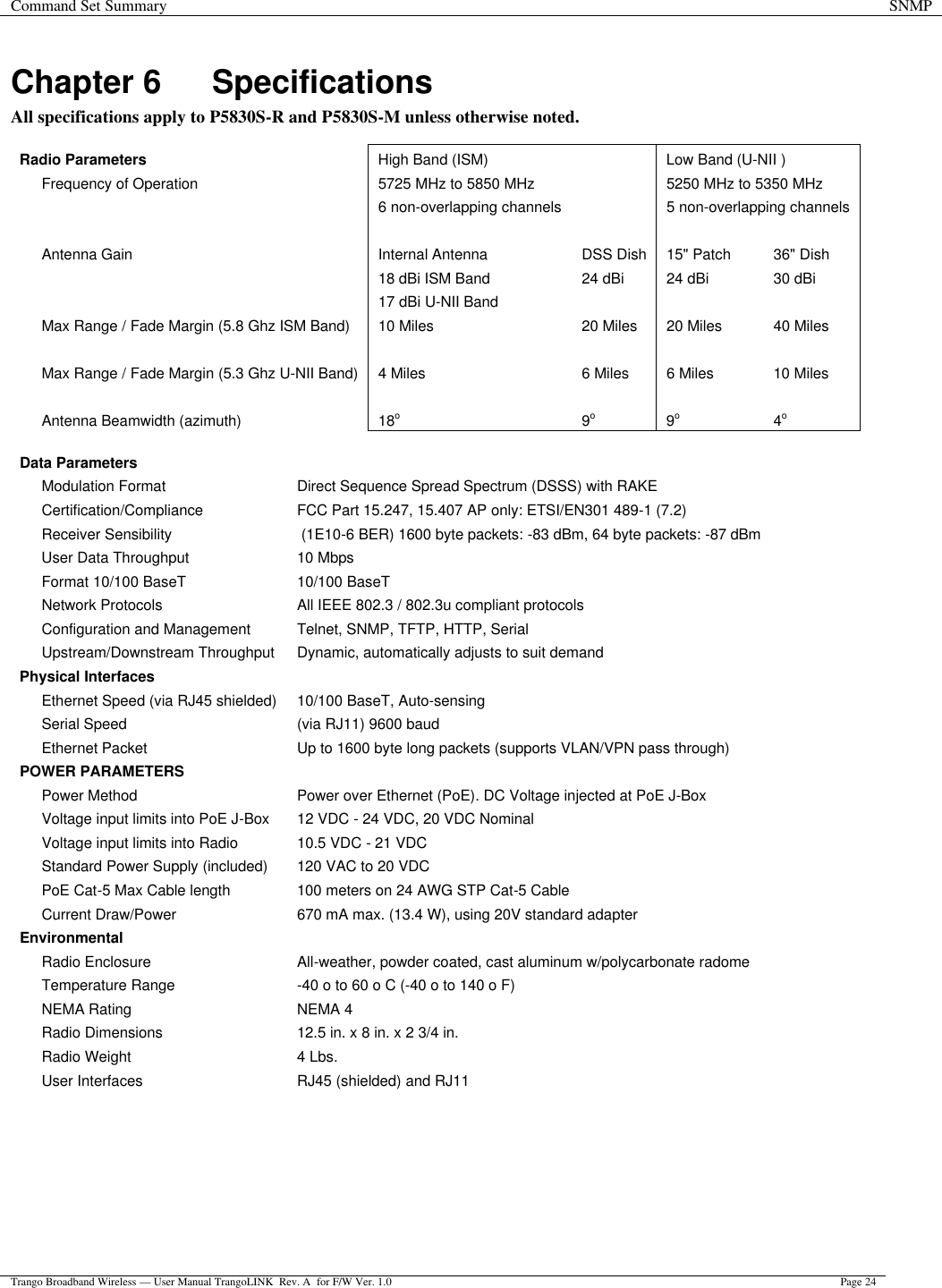 Command Set Summary SNMP  Trango Broadband Wireless — User Manual TrangoLINK  Rev. A  for F/W Ver. 1.0 Page 24  Chapter 6 Specifications All specifications apply to P5830S-R and P5830S-M unless otherwise noted.  Radio Parameters High Band (ISM)     Low Band (U-NII )  Frequency of Operation   5725 MHz to 5850 MHz    5250 MHz to 5350 MHz     6 non-overlapping channels    5 non-overlapping channels             Antenna Gain  Internal Antenna DSS Dish 15&quot; Patch 36&quot; Dish     18 dBi ISM Band 24 dBi 24 dBi 30 dBi     17 dBi U-NII Band        Max Range / Fade Margin (5.8 Ghz ISM Band) 10 Miles  20 Miles  20 Miles  40 Miles              Max Range / Fade Margin (5.3 Ghz U-NII Band) 4 Miles  6 Miles  6 Miles  10 Miles             Antenna Beamwidth (azimuth) 18o 9o 9o 4o  Data Parameters     Modulation Format  Direct Sequence Spread Spectrum (DSSS) with RAKE  Certification/Compliance  FCC Part 15.247, 15.407 AP only: ETSI/EN301 489-1 (7.2)  Receiver Sensibility  (1E10-6 BER) 1600 byte packets: -83 dBm, 64 byte packets: -87 dBm  User Data Throughput  10 Mbps    Format 10/100 BaseT 10/100 BaseT    Network Protocols All IEEE 802.3 / 802.3u compliant protocols  Configuration and Management  Telnet, SNMP, TFTP, HTTP, Serial  Upstream/Downstream Throughput  Dynamic, automatically adjusts to suit demand Physical Interfaces     Ethernet Speed (via RJ45 shielded)  10/100 BaseT, Auto-sensing  Serial Speed  (via RJ11) 9600 baud    Ethernet Packet Up to 1600 byte long packets (supports VLAN/VPN pass through) POWER PARAMETERS     Power Method  Power over Ethernet (PoE). DC Voltage injected at PoE J-Box  Voltage input limits into PoE J-Box  12 VDC - 24 VDC, 20 VDC Nominal  Voltage input limits into Radio  10.5 VDC - 21 VDC    Standard Power Supply (included) 120 VAC to 20 VDC    PoE Cat-5 Max Cable length  100 meters on 24 AWG STP Cat-5 Cable  Current Draw/Power  670 mA max. (13.4 W), using 20V standard adapter Environmental     Radio Enclosure  All-weather, powder coated, cast aluminum w/polycarbonate radome  Temperature Range  -40 o to 60 o C (-40 o to 140 o F)  NEMA Rating  NEMA 4    Radio Dimensions  12.5 in. x 8 in. x 2 3/4 in.    Radio Weight  4 Lbs.    User Interfaces  RJ45 (shielded) and RJ11    