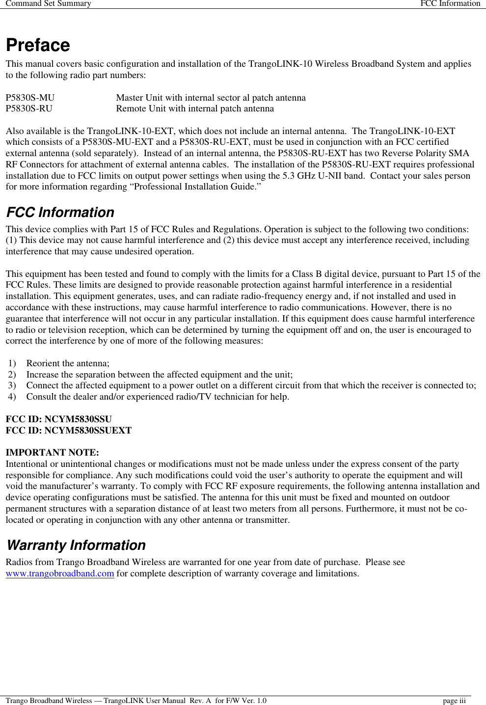 Command Set Summary FCC Information  Trango Broadband Wireless — TrangoLINK User Manual  Rev. A  for F/W Ver. 1.0 page iii   Preface This manual covers basic configuration and installation of the TrangoLINK-10 Wireless Broadband System and applies to the following radio part numbers:  P5830S-MU    Master Unit with internal sector al patch antenna P5830S-RU    Remote Unit with internal patch antenna  Also available is the TrangoLINK-10-EXT, which does not include an internal antenna.  The TrangoLINK-10-EXT which consists of a P5830S-MU-EXT and a P5830S-RU-EXT, must be used in conjunction with an FCC certified external antenna (sold separately).  Instead of an internal antenna, the P5830S-RU-EXT has two Reverse Polarity SMA RF Connectors for attachment of external antenna cables.  The installation of the P5830S-RU-EXT requires professional installation due to FCC limits on output power settings when using the 5.3 GHz U-NII band.  Contact your sales person for more information regarding “Professional Installation Guide.” FCC Information This device complies with Part 15 of FCC Rules and Regulations. Operation is subject to the following two conditions: (1) This device may not cause harmful interference and (2) this device must accept any interference received, including interference that may cause undesired operation.  This equipment has been tested and found to comply with the limits for a Class B digital device, pursuant to Part 15 of the FCC Rules. These limits are designed to provide reasonable protection against harmful interference in a residential installation. This equipment generates, uses, and can radiate radio-frequency energy and, if not installed and used in accordance with these instructions, may cause harmful interference to radio communications. However, there is no guarantee that interference will not occur in any particular installation. If this equipment does cause harmful interference to radio or television reception, which can be determined by turning the equipment off and on, the user is encouraged to correct the interference by one of more of the following measures:  1) Reorient the antenna;  2) Increase the separation between the affected equipment and the unit;  3) Connect the affected equipment to a power outlet on a different circuit from that which the receiver is connected to;  4) Consult the dealer and/or experienced radio/TV technician for help.  FCC ID: NCYM5830SSU FCC ID: NCYM5830SSUEXT  IMPORTANT NOTE: Intentional or unintentional changes or modifications must not be made unless under the express consent of the party responsible for compliance. Any such modifications could void the user’s authority to operate the equipment and will void the manufacturer’s warranty. To comply with FCC RF exposure requirements, the following antenna installation and device operating configurations must be satisfied. The antenna for this unit must be fixed and mounted on outdoor permanent structures with a separation distance of at least two meters from all persons. Furthermore, it must not be co-located or operating in conjunction with any other antenna or transmitter. Warranty Information Radios from Trango Broadband Wireless are warranted for one year from date of purchase.  Please see www.trangobroadband.com for complete description of warranty coverage and limitations.