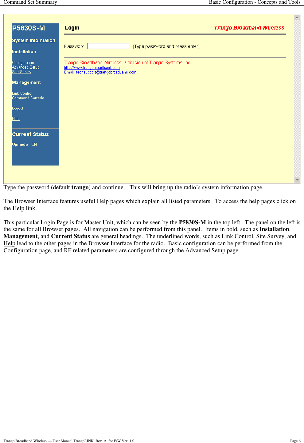 Command Set Summary Basic Configuration - Concepts and Tools  Trango Broadband Wireless — User Manual TrangoLINK  Rev. A  for F/W Ver. 1.0 Page 6   Type the password (default trango) and continue.   This will bring up the radio’s system information page.  The Browser Interface features useful Help pages which explain all listed parameters.  To access the help pages click on the Help link.    This particular Login Page is for Master Unit, which can be seen by the P5830S-M in the top left.  The panel on the left is the same for all Browser pages.  All navigation can be performed from this panel.  Items in bold, such as Installation, Management, and Current Status are general headings.  The underlined words, such as Link Control, Site Survey, and Help lead to the other pages in the Browser Interface for the radio.  Basic configuration can be performed from the Configuration page, and RF related parameters are configured through the Advanced Setup page. 
