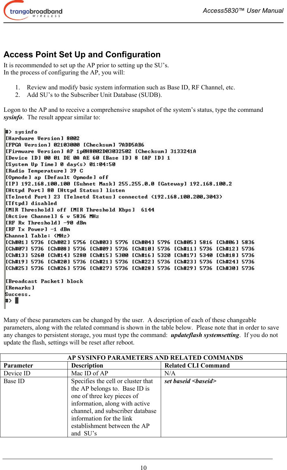  Access5830™ User Manual       10  Access Point Set Up and Configuration It is recommended to set up the AP prior to setting up the SU’s.   In the process of configuring the AP, you will:  1.  Review and modify basic system information such as Base ID, RF Channel, etc. 2.  Add SU’s to the Subscriber Unit Database (SUDB).  Logon to the AP and to receive a comprehensive snapshot of the system’s status, type the command sysinfo.  The result appear similar to:    Many of these parameters can be changed by the user.  A description of each of these changeable parameters, along with the related command is shown in the table below.  Please note that in order to save any changes to persistent storage, you must type the command:  updateflash systemsetting.  If you do not update the flash, settings will be reset after reboot.    AP SYSINFO PARAMETERS AND RELATED COMMANDS Parameter  Description  Related CLI Command Device ID  Mac ID of AP  N/A Base ID  Specifies the cell or cluster that the AP belongs to.  Base ID is one of three key pieces of information, along with active channel, and subscriber database information for the link establishment between the AP and  SU’s set baseid &lt;baseid&gt; 