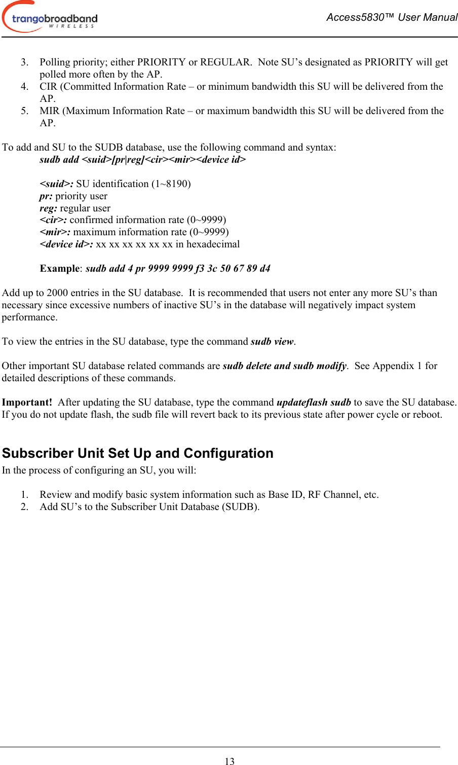  Access5830™ User Manual       13 3.  Polling priority; either PRIORITY or REGULAR.  Note SU’s designated as PRIORITY will get polled more often by the AP. 4.  CIR (Committed Information Rate – or minimum bandwidth this SU will be delivered from the AP. 5.  MIR (Maximum Information Rate – or maximum bandwidth this SU will be delivered from the AP.  To add and SU to the SUDB database, use the following command and syntax: sudb add &lt;suid&gt;[pr|reg]&lt;cir&gt;&lt;mir&gt;&lt;device id&gt;  &lt;suid&gt;: SU identification (1~8190) pr: priority user reg: regular user &lt;cir&gt;: confirmed information rate (0~9999) &lt;mir&gt;: maximum information rate (0~9999) &lt;device id&gt;: xx xx xx xx xx xx in hexadecimal  Example: sudb add 4 pr 9999 9999 f3 3c 50 67 89 d4  Add up to 2000 entries in the SU database.  It is recommended that users not enter any more SU’s than necessary since excessive numbers of inactive SU’s in the database will negatively impact system performance.  To view the entries in the SU database, type the command sudb view.  Other important SU database related commands are sudb delete and sudb modify.  See Appendix 1 for detailed descriptions of these commands.  Important!  After updating the SU database, type the command updateflash sudb to save the SU database.  If you do not update flash, the sudb file will revert back to its previous state after power cycle or reboot.  Subscriber Unit Set Up and Configuration In the process of configuring an SU, you will:  1.  Review and modify basic system information such as Base ID, RF Channel, etc. 2.  Add SU’s to the Subscriber Unit Database (SUDB).  