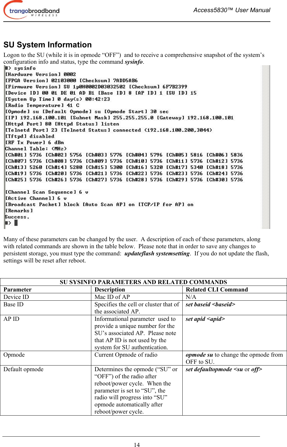  Access5830™ User Manual       14 SU System Information Logon to the SU (while it is in opmode “OFF”)  and to receive a comprehensive snapshot of the system’s configuration info and status, type the command sysinfo.     Many of these parameters can be changed by the user.  A description of each of these parameters, along with related commands are shown in the table below.  Please note that in order to save any changes to persistent storage, you must type the command:  updateflash systemsetting.  If you do not update the flash, settings will be reset after reboot.    SU SYSINFO PARAMETERS AND RELATED COMMANDS Parameter  Description  Related CLI Command Device ID  Mac ID of AP  N/A Base ID  Specifies the cell or cluster that of the associated AP. set baseid &lt;baseid&gt; AP ID  Informational parameter  used to provide a unique number for the SU’s associated AP.  Please note that AP ID is not used by the system for SU authentication.    set apid &lt;apid&gt; Opmode  Current Opmode of radio  opmode su to change the opmode from OFF to SU. Default opmode  Determines the opmode (“SU” or “OFF”) of the radio after reboot/power cycle.  When the parameter is set to “SU”, the radio will progress into “SU” opmode automatically after reboot/power cycle.   set defaultopmode &lt;su or off&gt; 