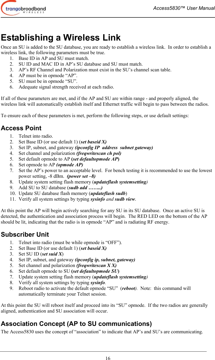  Access5830™ User Manual       16 Establishing a Wireless Link Once an SU is added to the SU database, you are ready to establish a wireless link.  In order to establish a wireless link, the following parameters must be true. 1.  Base ID in AP and SU must match. 2.  SU ID and MAC ID in AP’s SU database and SU must match. 3.  AP’s RF Channel and Polarization must exist in the SU’s channel scan table. 4.  AP must be in opmode “AP”. 5.  SU must be in opmode “SU”. 6.  Adequate signal strength received at each radio.  If all of these parameters are met, and if the AP and SU are within range - and properly aligned, the wireless link will automatically establish itself and Ethernet traffic will begin to pass between the radios.  To ensure each of these parameters is met, perform the following steps, or use default settings: Access Point 1.  Telnet into radio. 2.  Set Base ID (or use default 1) (set baseid X) 3.  Set IP, subnet, and gateway (ipconfig IP  address  subnet gateway) 4.  Set channel and polarization (freqwritescan ch pol) 5.  Set default opmode to AP (set defaultopmode AP) 6.  Set opmode to AP (opmode AP) 7.  Set the AP’s power to an acceptable level.  For bench testing it is recommended to use the lowest power setting, -8 dBm.  (power set –8) 8.  Update system setting flash memory (updateflash systemsetting) 9.  Add SU to SU database (sudb add ……..) 10.  Update SU database flash memory (updateflash sudb) 11.  Verify all system settings by typing sysinfo and sudb view.  At this point the AP will begin actively searching for any SU in its SU database.  Once an active SU is detected, the authentication and association process will begin.  The RED LED on the bottom of the AP should be lit, indicating that the radio is in opmode “AP” and is radiating RF energy. Subscriber Unit 1.  Telnet into radio (must be while opmode is “OFF”). 2.  Set Base ID (or use default 1) (set baseid X) 3.  Set SU ID (set suid X) 4.  Set IP, subnet, and gateway (ipconfig ip, subnet, gateway) 5.  Set channel and polarization (freqwritescan X X) 6.  Set default opmode to SU (set defaultopmode SU) 7.  Update system setting flash memory (updateflash systemsetting) 8.  Verify all system settings by typing sysinfo. 9.  Reboot radio to activate the default opmode “SU”  (reboot).  Note:  this command will automatically terminate your Telnet session.  At this point the SU will reboot itself and proceed into its “SU” opmode.  If the two radios are generally aligned, authentication and SU association will occur. Association Concept (AP to SU communications) The Access5830 uses the concept of “association” to indicate that AP’s and SU’s are communicating.   