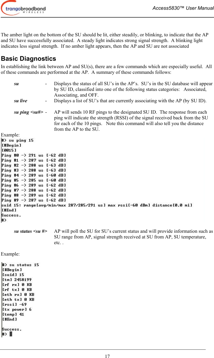  Access5830™ User Manual       17  The amber light on the bottom of the SU should be lit, either steadily, or blinking, to indicate that the AP and SU have successfully associated.  A steady light indicates strong signal strength.  A blinking light indicates less signal strength.  If no amber light appears, then the AP and SU are not associated Basic Diagnostics In establishing the link between AP and SU(s), there are a few commands which are especially useful.  All of these commands are performed at the AP.  A summary of these commands follows:  su      -    Displays the status of all SU’s in the AP’s.  SU’s in the SU database will appear by SU ID, classified into one of the following status categories:   Associated, Associating, and OFF.   su live      -    Displays a list of SU’s that are currently associating with the AP (by SU ID).    su ping &lt;su#&gt;  -    AP will sends 10 RF pings to the designated SU ID.  The response from each ping will indicate the strength (RSSI) of the signal received back from the SU for each of the 10 pings.   Note this command will also tell you the distance from the AP to the SU. Example:     su status &lt;su #&gt;      AP will poll the SU for SU’s current status and will provide information such as SU range from AP, signal strength received at SU from AP, SU temperature, etc. .    Example:   