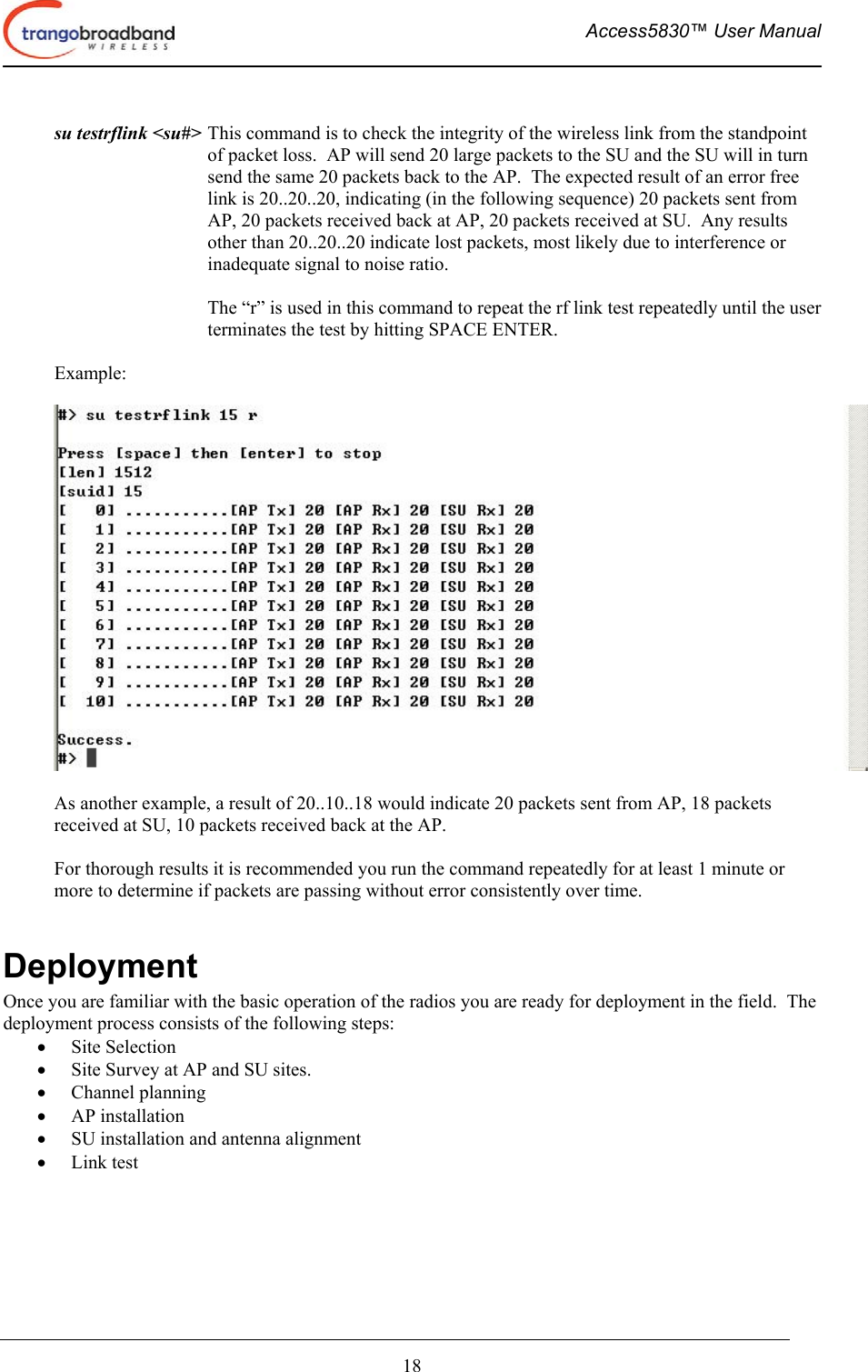  Access5830™ User Manual       18    su testrflink &lt;su#&gt; This command is to check the integrity of the wireless link from the standpoint of packet loss.  AP will send 20 large packets to the SU and the SU will in turn send the same 20 packets back to the AP.  The expected result of an error free link is 20..20..20, indicating (in the following sequence) 20 packets sent from AP, 20 packets received back at AP, 20 packets received at SU.  Any results other than 20..20..20 indicate lost packets, most likely due to interference or inadequate signal to noise ratio.   The “r” is used in this command to repeat the rf link test repeatedly until the user terminates the test by hitting SPACE ENTER.  Example:    As another example, a result of 20..10..18 would indicate 20 packets sent from AP, 18 packets received at SU, 10 packets received back at the AP.    For thorough results it is recommended you run the command repeatedly for at least 1 minute or more to determine if packets are passing without error consistently over time.  Deployment Once you are familiar with the basic operation of the radios you are ready for deployment in the field.  The deployment process consists of the following steps:  •  Site Selection •  Site Survey at AP and SU sites. •  Channel planning •  AP installation •  SU installation and antenna alignment •  Link test   