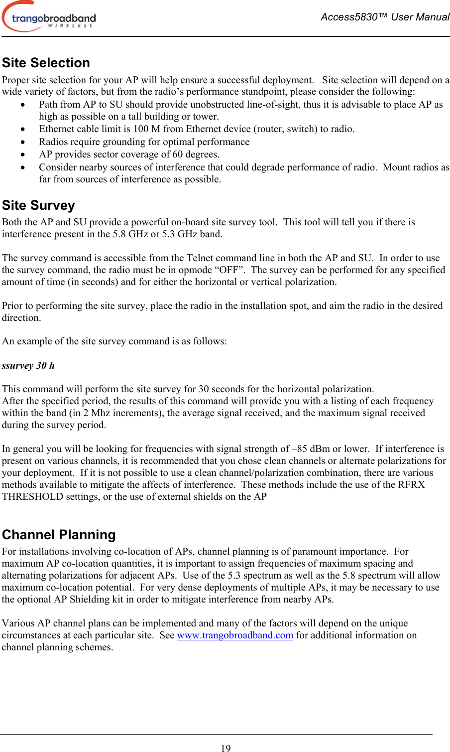  Access5830™ User Manual       19 Site Selection Proper site selection for your AP will help ensure a successful deployment.   Site selection will depend on a wide variety of factors, but from the radio’s performance standpoint, please consider the following: •  Path from AP to SU should provide unobstructed line-of-sight, thus it is advisable to place AP as high as possible on a tall building or tower. •  Ethernet cable limit is 100 M from Ethernet device (router, switch) to radio. •  Radios require grounding for optimal performance •  AP provides sector coverage of 60 degrees. •  Consider nearby sources of interference that could degrade performance of radio.  Mount radios as far from sources of interference as possible. Site Survey Both the AP and SU provide a powerful on-board site survey tool.  This tool will tell you if there is interference present in the 5.8 GHz or 5.3 GHz band.  The survey command is accessible from the Telnet command line in both the AP and SU.  In order to use the survey command, the radio must be in opmode “OFF”.  The survey can be performed for any specified amount of time (in seconds) and for either the horizontal or vertical polarization.    Prior to performing the site survey, place the radio in the installation spot, and aim the radio in the desired direction.  An example of the site survey command is as follows:  ssurvey 30 h  This command will perform the site survey for 30 seconds for the horizontal polarization. After the specified period, the results of this command will provide you with a listing of each frequency within the band (in 2 Mhz increments), the average signal received, and the maximum signal received during the survey period.  In general you will be looking for frequencies with signal strength of –85 dBm or lower.  If interference is present on various channels, it is recommended that you chose clean channels or alternate polarizations for your deployment.  If it is not possible to use a clean channel/polarization combination, there are various methods available to mitigate the affects of interference.  These methods include the use of the RFRX THRESHOLD settings, or the use of external shields on the AP  Channel Planning  For installations involving co-location of APs, channel planning is of paramount importance.  For maximum AP co-location quantities, it is important to assign frequencies of maximum spacing and alternating polarizations for adjacent APs.  Use of the 5.3 spectrum as well as the 5.8 spectrum will allow maximum co-location potential.  For very dense deployments of multiple APs, it may be necessary to use the optional AP Shielding kit in order to mitigate interference from nearby APs.  Various AP channel plans can be implemented and many of the factors will depend on the unique circumstances at each particular site.  See www.trangobroadband.com for additional information on channel planning schemes. 