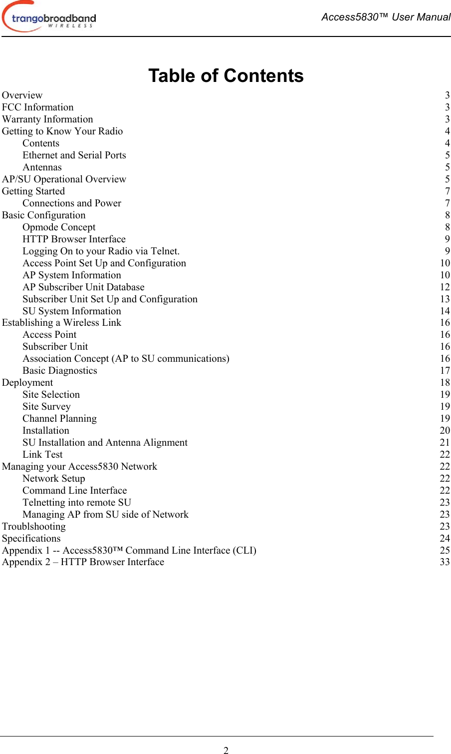  Access5830™ User Manual       2 Table of Contents Overview  3 FCC Information  3 Warranty Information  3 Getting to Know Your Radio  4 Contents  4 Ethernet and Serial Ports  5 Antennas  5 AP/SU Operational Overview  5 Getting Started  7 Connections and Power  7 Basic Configuration  8 Opmode Concept  8 HTTP Browser Interface  9 Logging On to your Radio via Telnet.  9 Access Point Set Up and Configuration  10 AP System Information  10 AP Subscriber Unit Database  12 Subscriber Unit Set Up and Configuration  13 SU System Information  14 Establishing a Wireless Link  16 Access Point  16 Subscriber Unit  16 Association Concept (AP to SU communications)  16 Basic Diagnostics  17 Deployment  18 Site Selection  19 Site Survey  19 Channel Planning  19 Installation  20 SU Installation and Antenna Alignment  21 Link Test  22 Managing your Access5830 Network  22 Network Setup  22 Command Line Interface  22 Telnetting into remote SU  23 Managing AP from SU side of Network  23 Troublshooting  23 Specifications  24 Appendix 1 -- Access5830™ Command Line Interface (CLI)  25 Appendix 2 – HTTP Browser Interface  33 