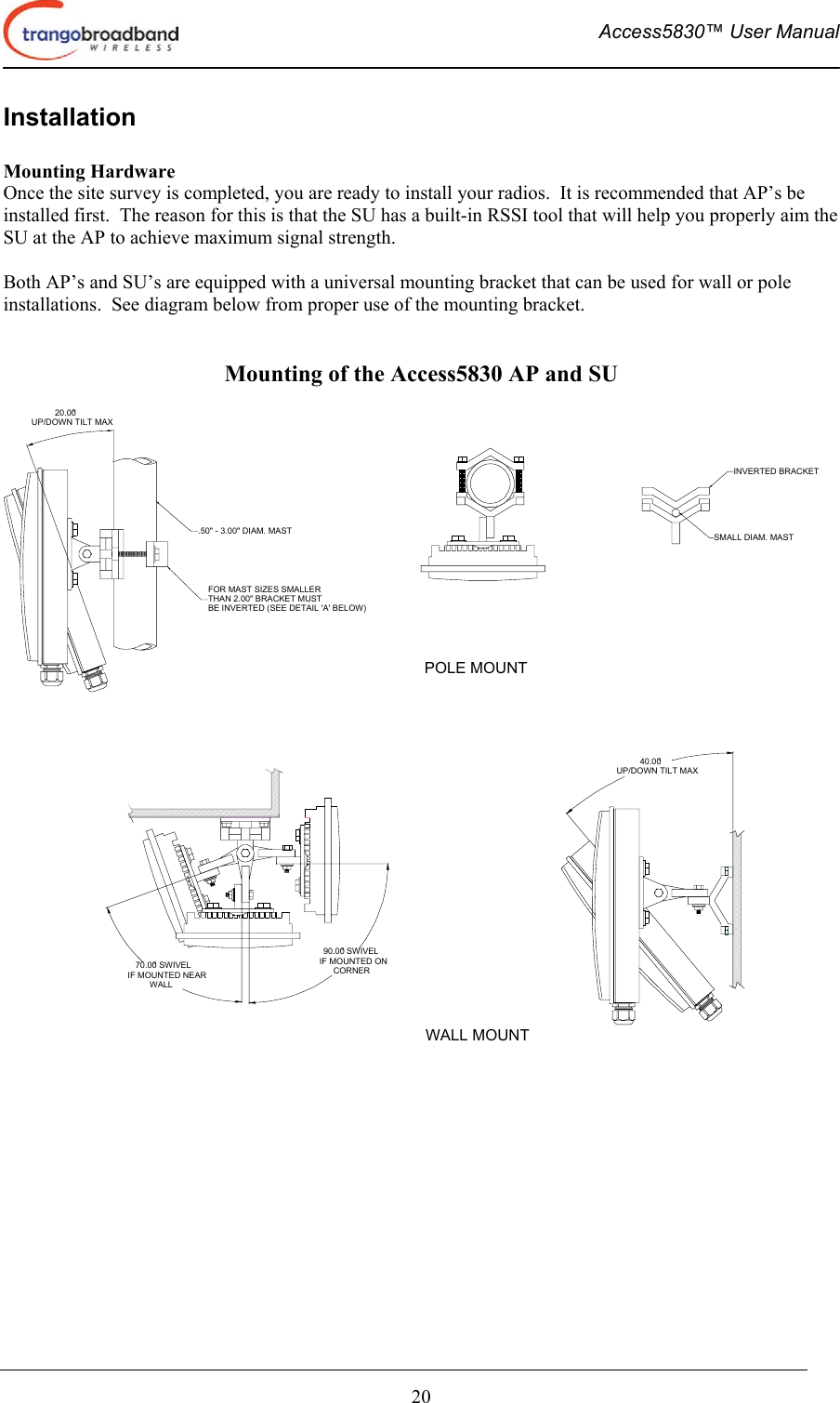  Access5830™ User Manual       20 Installation  Mounting Hardware Once the site survey is completed, you are ready to install your radios.  It is recommended that AP’s be installed first.  The reason for this is that the SU has a built-in RSSI tool that will help you properly aim the SU at the AP to achieve maximum signal strength.  Both AP’s and SU’s are equipped with a universal mounting bracket that can be used for wall or pole installations.  See diagram below from proper use of the mounting bracket.                                      Mounting of the Access5830 AP and SU  20.00°UP/DOWN TILT MAX.50&quot; - 3.00&quot; DIAM. MASTFOR MAST SIZES SMALLERTHAN 2.00&quot; BRACKET MUSTBE INVERTED (SEE DETAIL &apos;A&apos; BELOW)40.00°UP/DOWN TILT MAXINVERTED BRACKETSMALL DIAM. MAST70.00° SWIVELIF MOUNTED NEARWALL90.00° SWIVELIF MOUNTED ONCORNERPOLE MOUNTWALL MOUNT                         